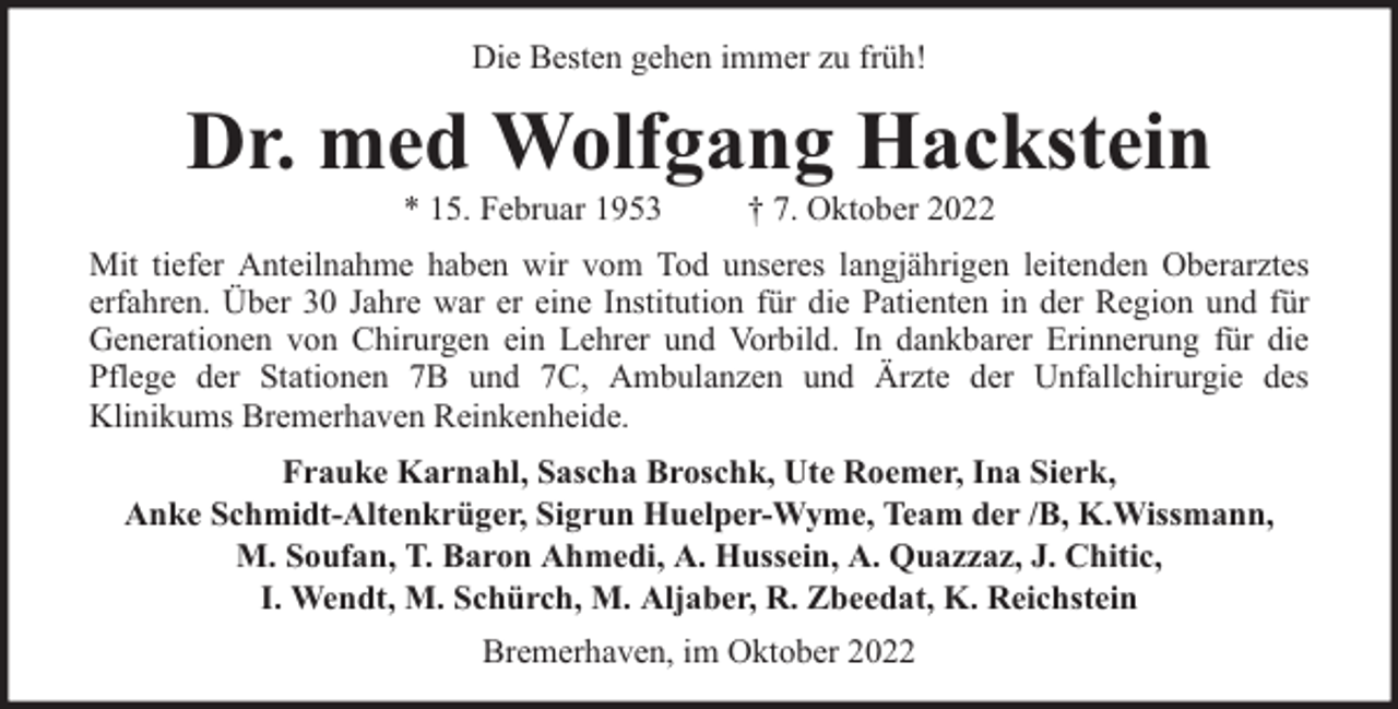 <p>Die Besten gehen immer zu früh!</p><p>Dr. med Wolfgang Hackstein<br />* 15. Februar 1953</p><p>† 7. Oktober 2022</p><p>Mit tiefer Anteilnahme haben wir vom Tod unseres langjährigen leitenden Oberarztes<br />erfahren. Über 30 Jahre war er eine Institution für die Patienten in der Region und für<br />Generationen von Chirurgen ein Lehrer und Vorbild. In dankbarer Erinnerung für die<br />Pflege der Stationen 7B und 7C, Ambulanzen und Ärzte der Unfallchirurgie des<br />Klinikums Bremerhaven Reinkenheide.<br />Frauke Karnahl, Sascha Broschk, Ute Roemer, Ina Sierk,<br />Anke Schmidt-Altenkrüger, Sigrun Huelper-Wyme, Team der /B, K.Wissmann,<br />M. Soufan, T. Baron Ahmedi, A. Hussein, A. Quazzaz, J. Chitic,<br />I. Wendt, M. Schürch, M. Aljaber, R. Zbeedat, K. Reichstein<br />Bremerhaven, im Oktober 2022</p>