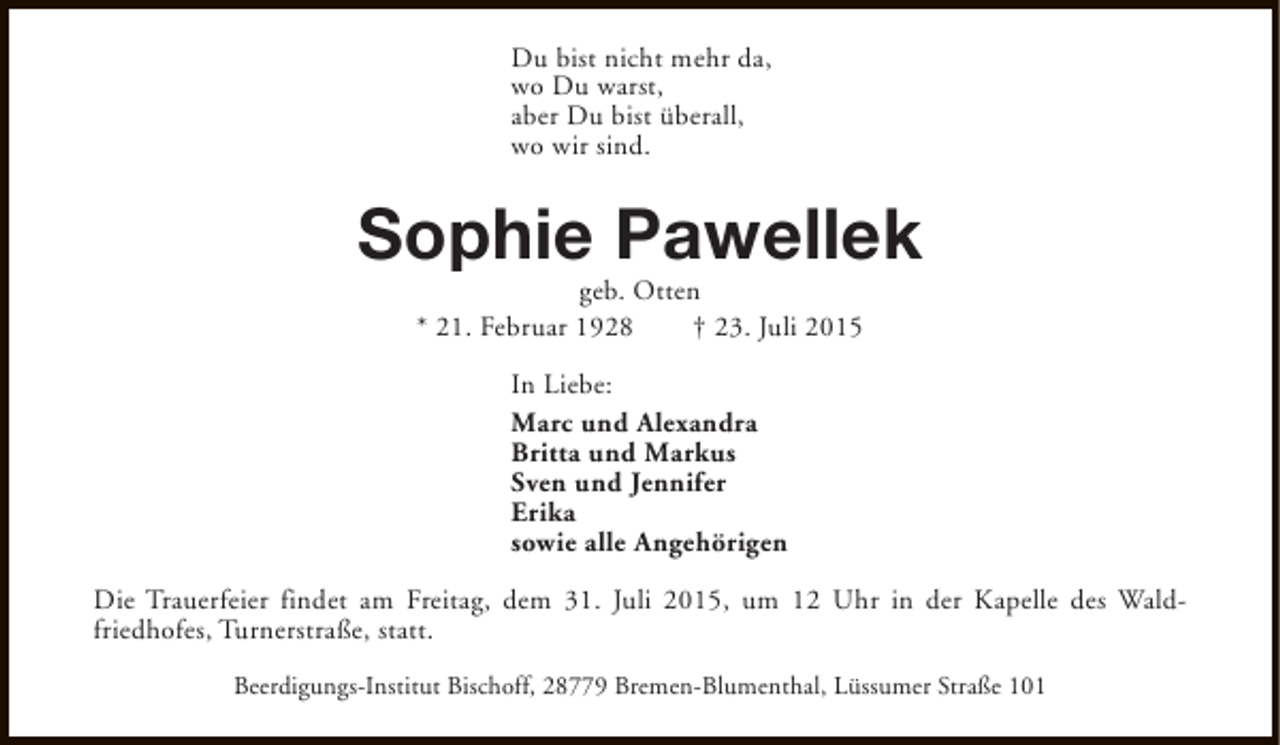 <p>Du bist nicht mehr da,<br />wo Du warst,<br />aber Du bist überall,<br />wo wir sind.</p><p>Sophie Pawellek<br />geb. Otten<br />* 21. Februar 1928<br />† 23. Juli 2015<br />In Liebe:<br />Marc und Alexandra<br />Britta und Markus<br />Sven und Jennifer<br />Erika<br />sowie alle Angehörigen<br />Die Trauerfeier findet am Freitag, dem 31. Juli 2015, um 12 Uhr in der Kapelle des Waldfriedhofes, Turnerstraße, statt.<br />Beerdigungs-Institut Bischoff, 28779 Bremen-Blumenthal, Lüssumer Straße 101</p>