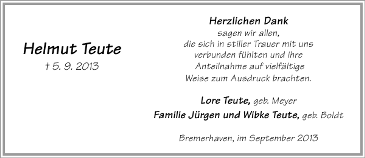 <p>Herzlichen Dank</p><p>Helmut Teute<br />† 5. 9. 2013</p><p>sagen wir allen,<br />die sich in stiller Trauer mit uns<br />verbunden fühlten und ihre<br />Anteilnahme auf vielfältige<br />Weise zum Ausdruck brachten.</p><p>Lore Teute, geb. Meyer<br />Familie Jürgen und Wibke Teute, geb. Boldt<br />Bremerhaven, im September 2013</p>