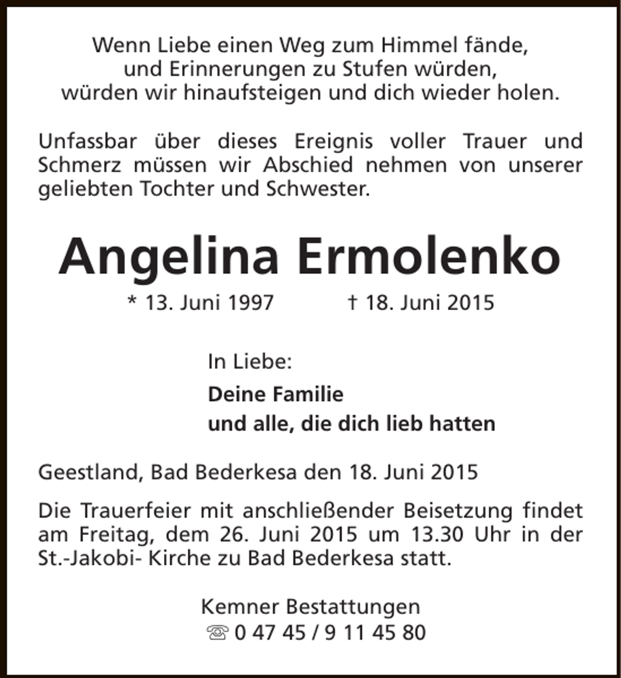 <p>Wenn Liebe einen Weg zum Himmel fände,<br />und Erinnerungen zu Stufen würden,<br />würden wir hinaufsteigen und dich wieder holen.<br />Unfassbar über dieses Ereignis voller Trauer und<br />Schmerz müssen wir Abschied nehmen von unserer<br />geliebten Tochter und Schwester.</p><p>Angelina Ermolenko<br />* 13. Juni 1997</p><p>† 18. Juni 2015</p><p>In Liebe:<br />Deine Familie<br />und alle, die dich lieb hatten<br />Geestland, Bad Bederkesa den 18. Juni 2015<br />Die Trauerfeier mit anschließender Beisetzung findet<br />am Freitag, dem 26. Juni 2015 um 13.30 Uhr in der<br />St.-Jakobi- Kirche zu Bad Bederkesa statt.<br />Kemner Bestattungen<br />s 0 47 45 / 9 11 45 80</p>