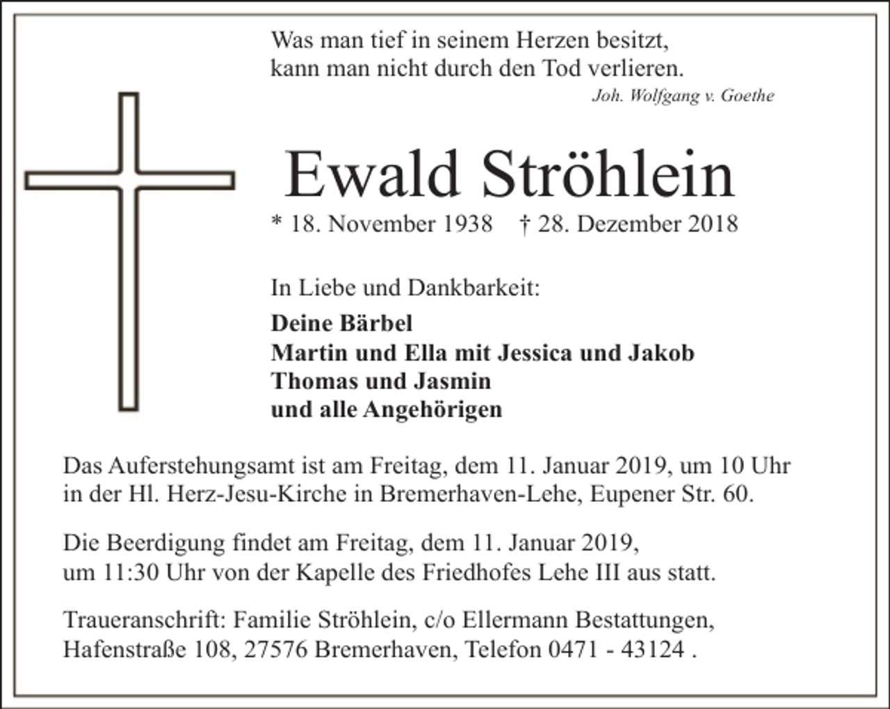 <p>Was man tief in seinem Herzen besitzt,<br />kann man nicht durch den Tod verlieren.</p><p>Joh. Wolfgang v. Goethe</p><p>Ewald Ströhlein</p><p>* 18. November 1938</p><p>† 28. Dezember 2018</p><p>In Liebe und Dankbarkeit:<br />Deine Bärbel<br />Martin und Ella mit Jessica und Jakob<br />Thomas und Jasmin<br />und alle Angehörigen<br />Das Auferstehungsamt ist am Freitag, dem 11. Januar 2019, um 10 Uhr<br />in der Hl. Herz-Jesu-Kirche in Bremerhaven-Lehe, Eupener Str. 60.<br />Die Beerdigung findet am Freitag, dem 11. Januar 2019,<br />um 11:30 Uhr von der Kapelle des Friedhofes Lehe III aus statt.<br />Traueranschrift: Familie Ströhlein, c/o Ellermann Bestattungen,<br />Hafenstraße 108, 27576 Bremerhaven, Telefon 0471 - 43124 .</p>