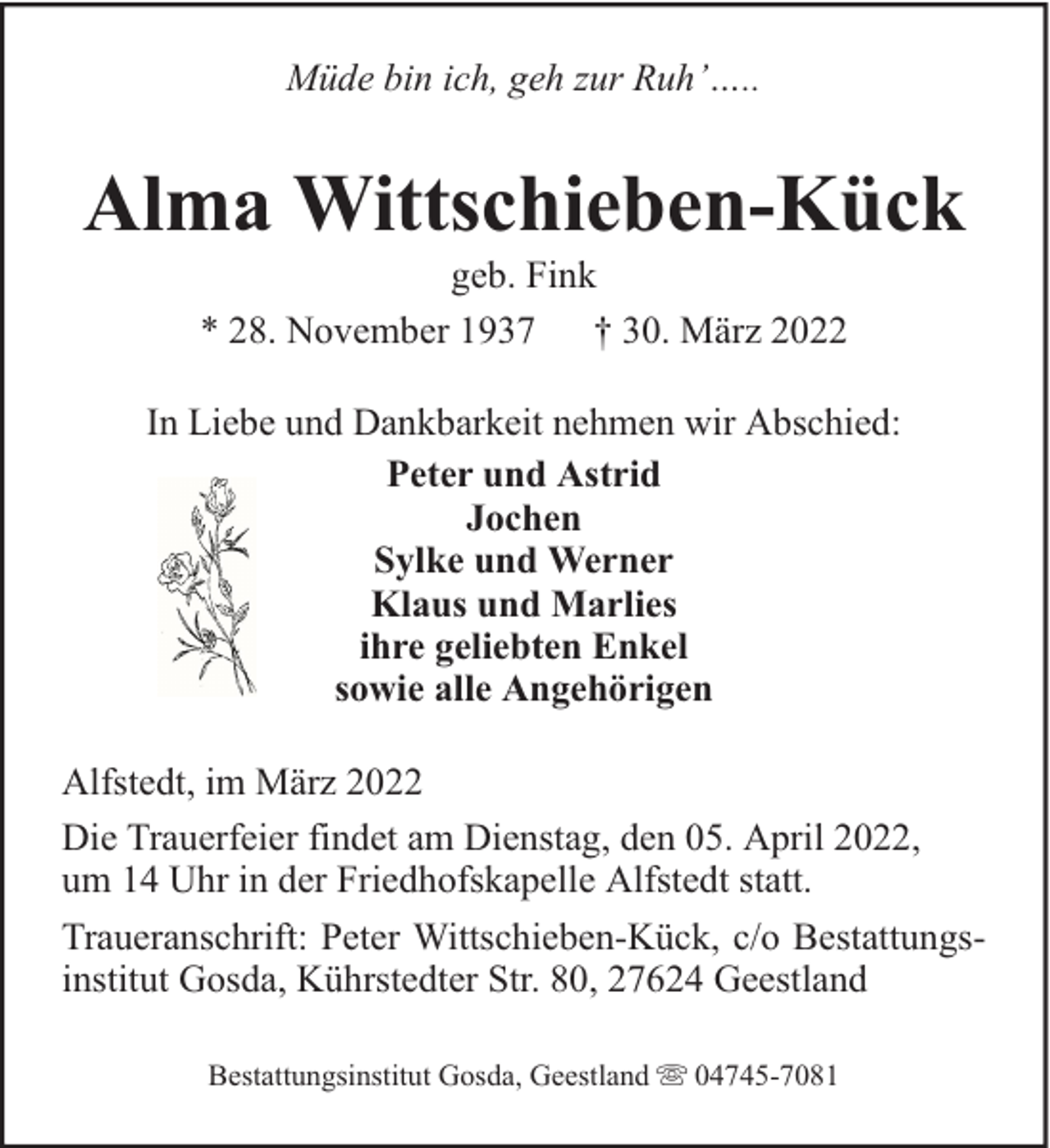 <p>Müde bin ich, geh zur Ruh’…..</p><p>Alma Wittschieben-Kück<br />geb. Fink<br />* 28. November 1937 † 30. März 2022</p><p>In Liebe und Dankbarkeit nehmen wir Abschied:<br />Peter und Astrid<br />Jochen<br />Sylke und Werner<br />Klaus und Marlies<br />ihre geliebten Enkel<br />sowie alle Angehörigen<br />Alfstedt, im März 2022<br />Die Trauerfeier findet am Dienstag, den 05. April 2022,<br />um 14 Uhr in der Friedhofskapelle Alfstedt statt.<br />Traueranschrift: Peter Wittschieben-Kück, c/o Bestattungsinstitut Gosda, Kührstedter Str. 80, 27624 Geestland<br />Bestattungsinstitut Gosda, Geestland</p><p>04745-7081</p>