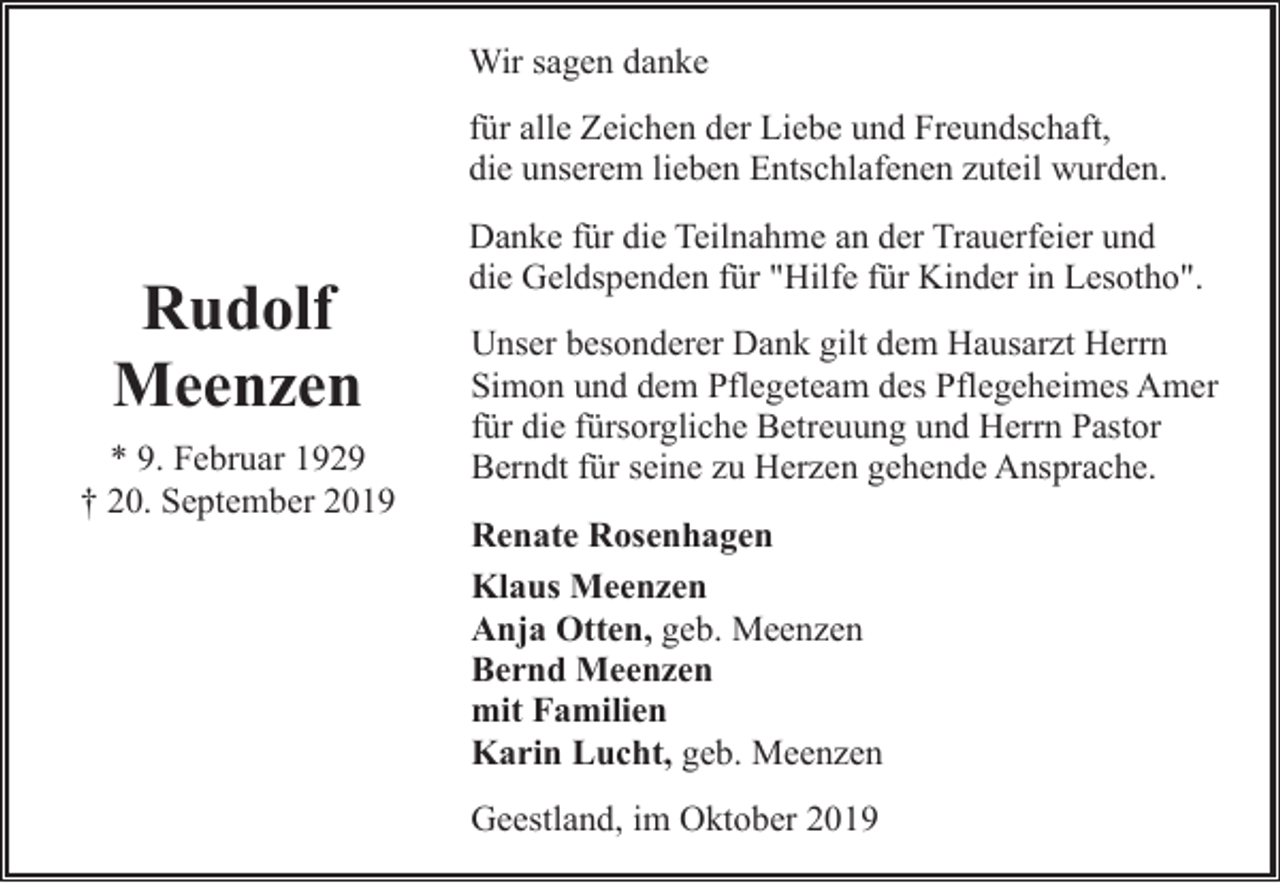 <p>Wir sagen danke<br />für alle Zeichen der Liebe und Freundschaft,<br />die unserem lieben Entschlafenen zuteil wurden.</p><p>Rudolf<br />Meenzen<br />* 9. Februar 1929<br />† 20. September 2019</p><p>Danke für die Teilnahme an der Trauerfeier und<br />die Geldspenden für "Hilfe für Kinder in Lesotho".<br />Unser besonderer Dank gilt dem Hausarzt Herrn<br />Simon und dem Pflegeteam des Pflegeheimes Amer<br />für die fürsorgliche Betreuung und Herrn Pastor<br />Berndt für seine zu Herzen gehende Ansprache.<br />Renate Rosenhagen<br />Klaus Meenzen<br />Anja Otten, geb. Meenzen<br />Bernd Meenzen<br />mit Familien<br />Karin Lucht, geb. Meenzen<br />Geestland, im Oktober 2019</p>