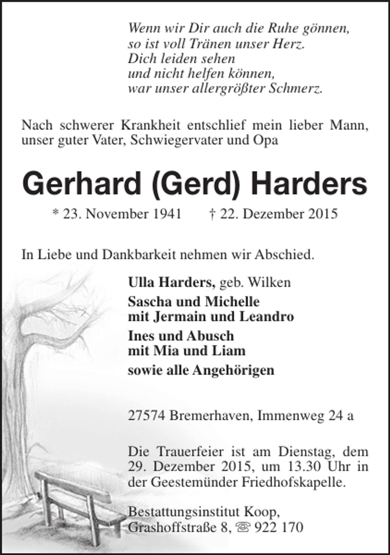 <p>Wenn wir Dir auch die Ruhe gönnen,<br />so ist voll Tränen unser Herz.<br />Dich leiden sehen<br />und nicht helfen können,<br />war unser allergrößter Schmerz.<br />Nach schwerer Krankheit entschlief mein lieber Mann,<br />unser guter Vater, Schwiegervater und Opa</p><p>Gerhard (Gerd) Harders<br />* 23. November 1941</p><p>† 22. Dezember 2015</p><p>In Liebe und Dankbarkeit nehmen wir Abschied.<br />Ulla Harders, geb. Wilken<br />Sascha und Michelle<br />mit Jermain und Leandro<br />Ines und Abusch<br />mit Mia und Liam<br />sowie alle Angehörigen<br />27574 Bremerhaven, Immenweg 24 a<br />Die Trauerfeier ist am Dienstag, dem<br />29. Dezember 2015, um 13.30 Uhr in<br />der Geestemünder Friedhofskapelle.<br />Bestattungsinstitut Koop,<br />Grashoffstraße 8,  922 170</p>