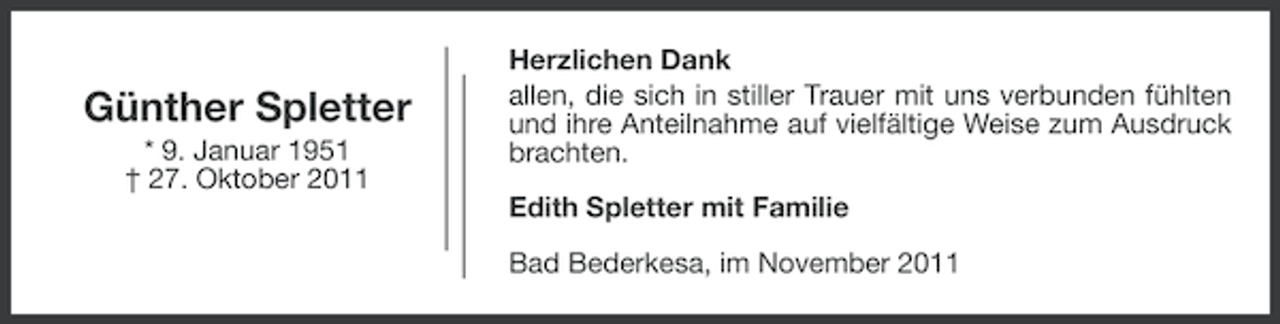 <p>Günther Spletter<br />* 9. Januar 1951<br />† 27. Oktober 2011</p><p>Herzlichen Dank<br />allen, die sich in stiller Trauer mit uns verbunden fühlten<br />und ihre Anteilnahme auf vielfältige Weise zum Ausdruck<br />brachten.<br />Edith Spletter mit Familie<br />Bad Bederkesa, im November 2011</p>