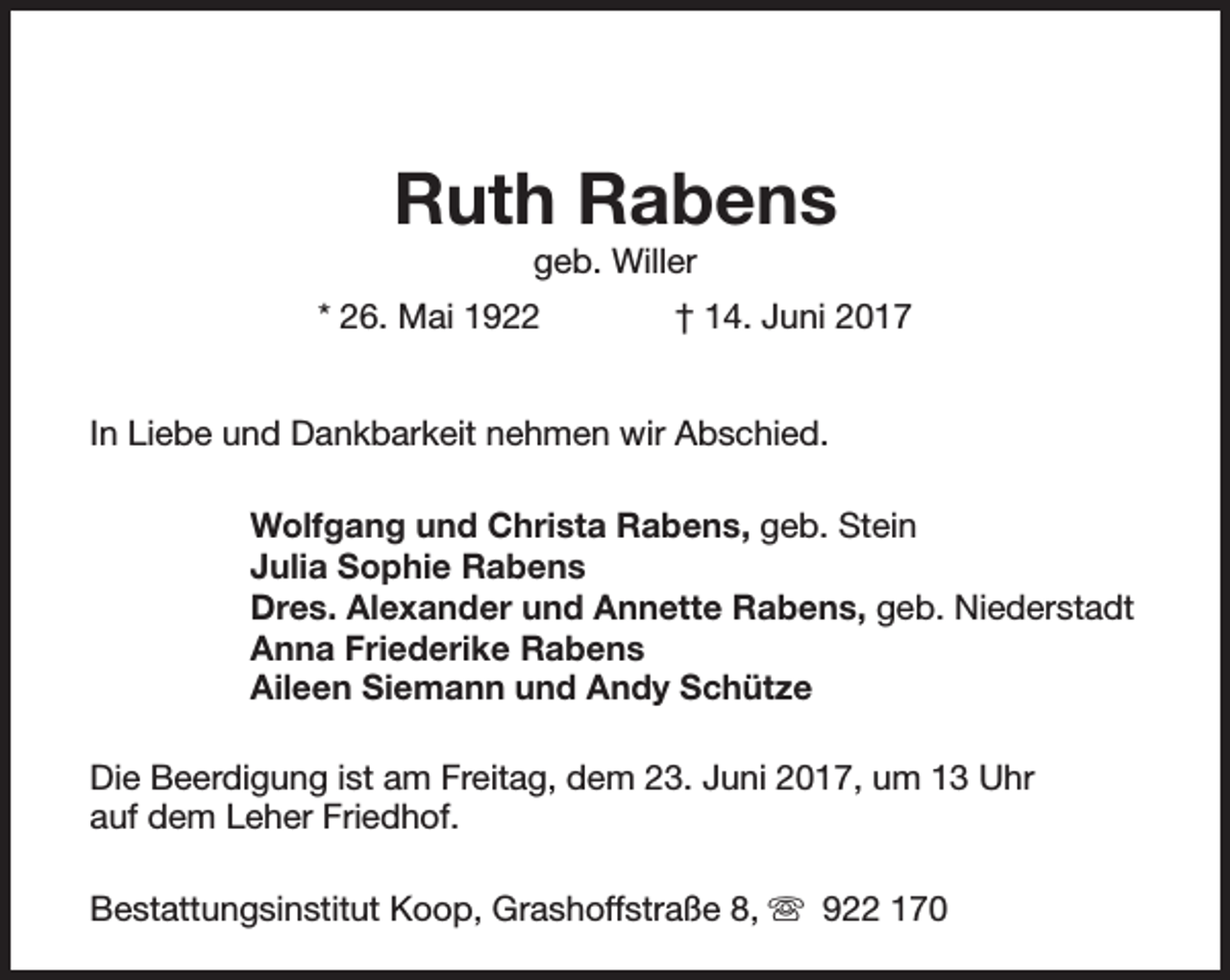 <p>Ruth Rabens<br />geb. Willer</p><p>* 26. Mai 1922</p><p>† 14. Juni 2017</p><p>In Liebe und Dankbarkeit nehmen wir Abschied.<br />Wolfgang und Christa Rabens, geb. Stein<br />Julia Sophie Rabens<br />Dres. Alexander und Annette Rabens, geb. Niederstadt<br />Anna Friederike Rabens<br />Aileen Siemann und Andy Schütze<br />Die Beerdigung ist am Freitag, dem 23. Juni 2017, um 13 Uhr<br />auf dem Leher Friedhof.<br />Bestattungsinstitut Koop, Grashoffstraße 8, s 922 170</p>