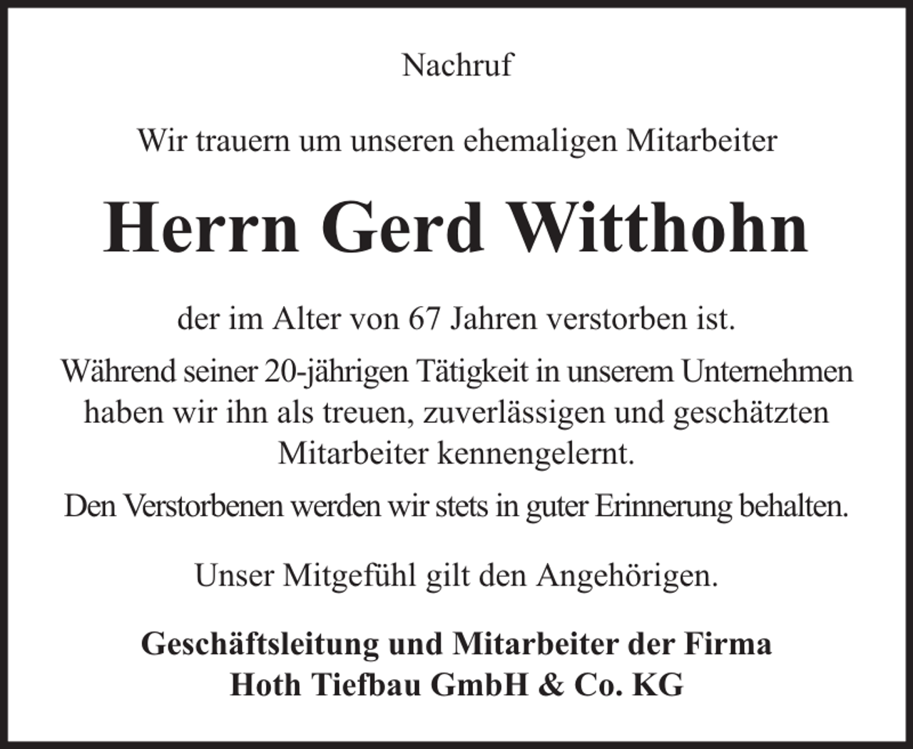 <p>Nachruf<br />Wir trauern um unseren ehemaligen Mitarbeiter</p><p>Herrn Gerd Witthohn<br />der im Alter von 67 Jahren verstorben ist.<br />Während seiner 20-jährigen Tätigkeit in unserem Unternehmen<br />haben wir ihn als treuen, zuverlässigen und geschätzten<br />Mitarbeiter kennengelernt.<br />Den Verstorbenen werden wir stets in guter Erinnerung behalten.<br />Unser Mitgefühl gilt den Angehörigen.<br />Geschäftsleitung und Mitarbeiter der Firma<br />Hoth Tiefbau GmbH &amp; Co. KG</p>