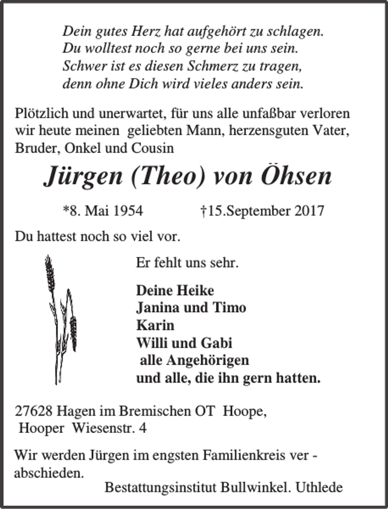 <p>Dein gutes Herz hat aufgehört zu schlagen.<br />Du wolltest noch so gerne bei uns sein.<br />Schwer ist es diesen Schmerz zu tragen,<br />denn ohne Dich wird vieles anders sein.<br />Plötzlich und unerwartet, für uns alle unfaßbar verloren<br />wir heute meinen geliebten Mann, herzensguten Vater,<br />Bruder, Onkel und Cousin</p><p>Jürgen (Theo) von Öhsen<br />*8. Mai 1954</p><p>†15.September 2017</p><p>Du hattest noch so viel vor.<br />Er fehlt uns sehr.<br />Deine Heike<br />Janina und Timo<br />Karin<br />Willi und Gabi<br />alle Angehörigen<br />und alle, die ihn gern hatten.<br />27628 Hagen im Bremischen OT Hoope,<br />Hooper Wiesenstr. 4<br />Wir werden Jürgen im engsten Familienkreis ver abschieden.<br />Bestattungsinstitut Bullwinkel. Uthlede</p>