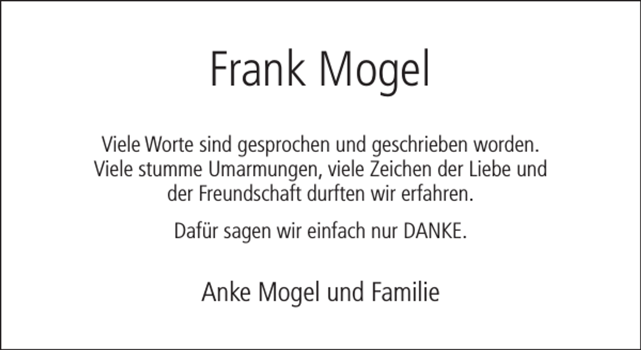<p>Frank Mogel<br />Viele Worte sind gesprochen und geschrieben worden.<br />Viele stumme Umarmungen, viele Zeichen der Liebe und<br />der Freundschaft durften wir erfahren.<br />Dafür sagen wir einfach nur DANKE.</p><p>Anke Mogel und Familie</p>
