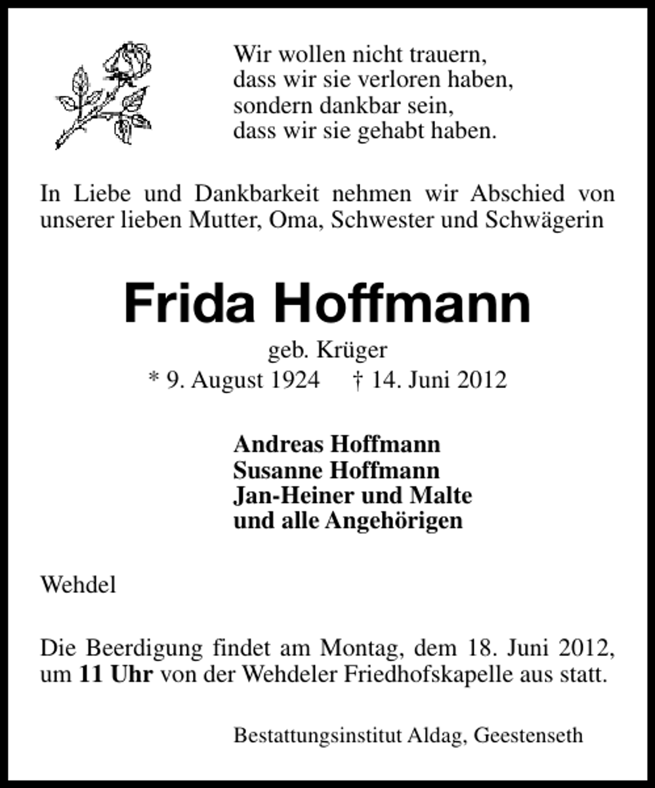 <p>Wir wollen nicht trauern,<br />dass wir sie verloren haben,<br />sondern dankbar sein,<br />dass wir sie gehabt haben.<br />In Liebe und Dankbarkeit nehmen wir Abschied von<br />unserer lieben Mutter, Oma, Schwester und Schwägerin</p><p>Frida Hoffmann<br />geb. Krüger<br />* 9. August 1924 † 14. Juni 2012<br />Andreas Hoffmann<br />Susanne Hoffmann<br />Jan-Heiner und Malte<br />und alle Angehörigen<br />Wehdel<br />Die Beerdigung findet am Montag, dem 18. Juni 2012,<br />um 11 Uhr von der Wehdeler Friedhofskapelle aus statt.<br />Bestattungsinstitut Aldag, Geestenseth</p>