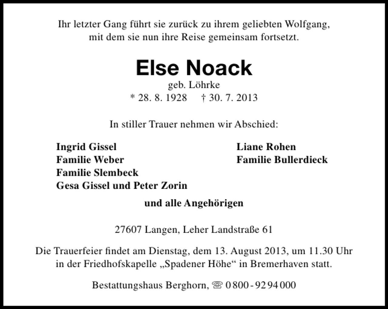 <p>Ihr letzter Gang führt sie zurück zu ihrem geliebten Wolfgang,<br />mit dem sie nun ihre Reise gemeinsam fortsetzt.</p><p>Else Noack</p><p>geb. Löhrke<br />* 28. 8. 1928 † 30. 7. 2013<br />In stiller Trauer nehmen wir Abschied:<br />Ingrid Gissel<br />Familie Weber<br />Familie Slembeck<br />Gesa Gissel und Peter Zorin</p><p>Liane Rohen<br />Familie Bullerdieck</p><p>und alle Angehörigen<br />27607 Langen, Leher Landstraße 61<br />Die Trauerfeier ﬁndet am Dienstag, dem 13. August 2013, um 11.30 Uhr<br />in der Friedhofskapelle „Spadener Höhe“ in Bremerhaven statt.<br />Bestattungshaus Berghorn,  0 800 - 92 94 000</p>