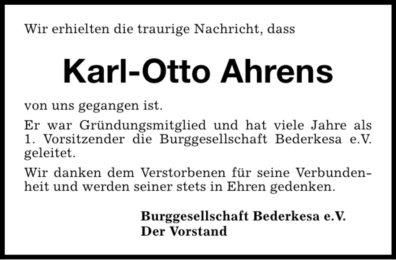<p>Wir erhielten die traurige Nachricht, dass</p><p>Karl-Otto Ahrens<br />von uns gegangen ist.<br />Er war Gründungsmitglied und hat viele Jahre als<br />1. Vorsitzender die Burggesellschaft Bederkesa e.V.<br />geleitet.<br />Wir danken dem Verstorbenen für seine Verbundenheit und werden seiner stets in Ehren gedenken.<br />Burggesellschaft Bederkesa e.V.<br />Der Vorstand</p>