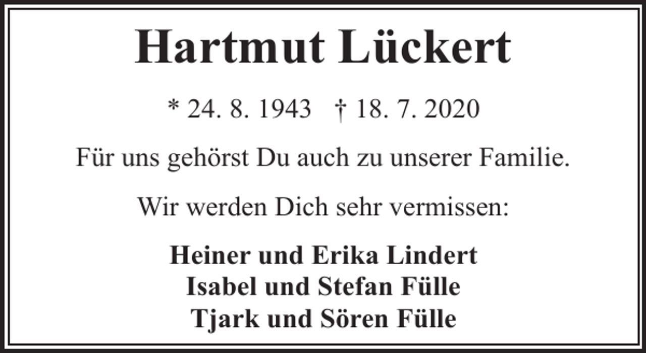 <p>Hartmut Lückert<br />* 24. 8. 1943 † 18. 7. 2020<br />Für uns gehörst Du auch zu unserer Familie.<br />Wir werden Dich sehr vermissen:<br />Heiner und Erika Lindert<br />Isabel und Stefan Fülle<br />Tjark und Sören Fülle</p>