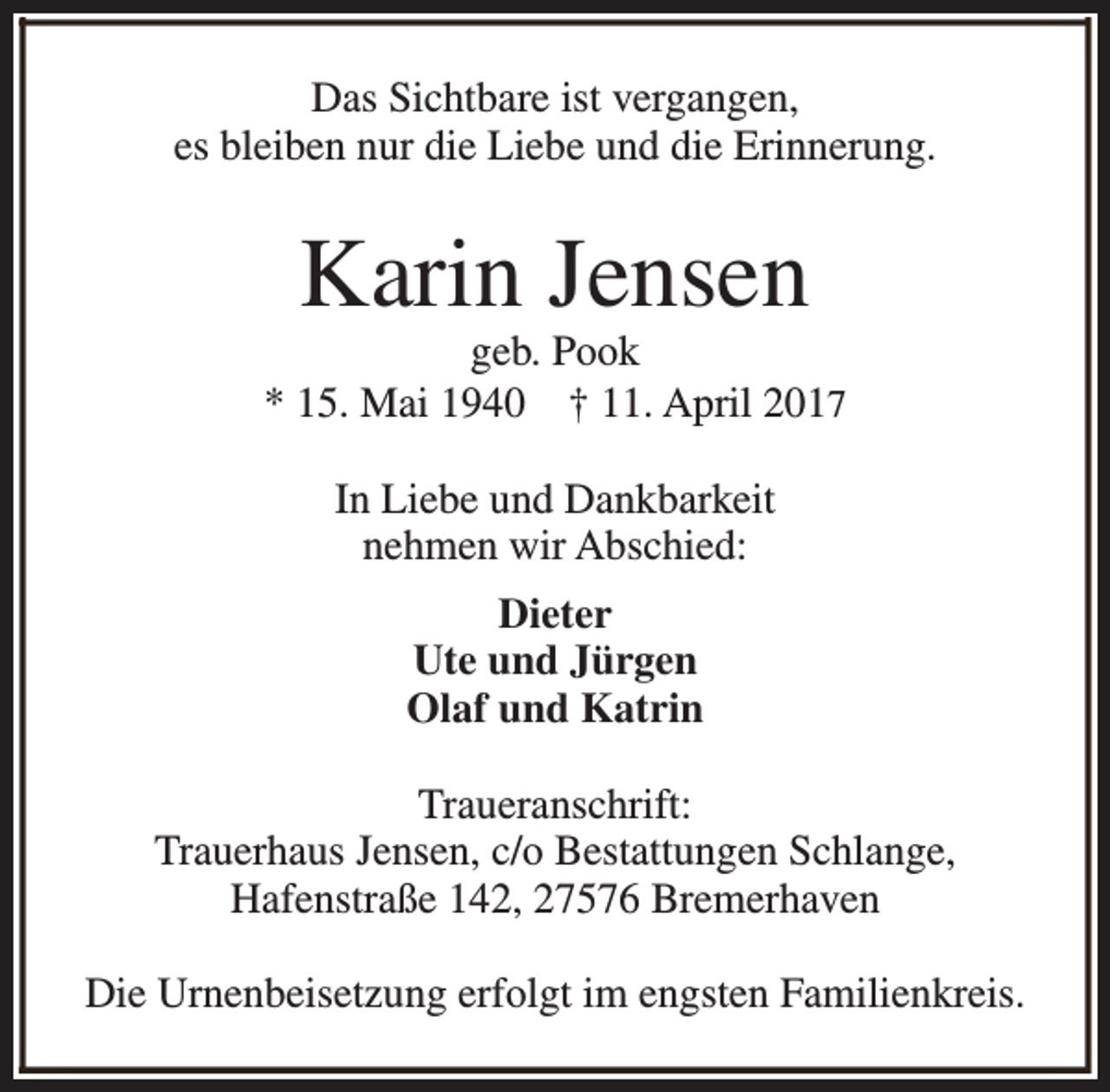 <p>Das Sichtbare ist vergangen,<br />es bleiben nur die Liebe und die Erinnerung.</p><p>Karin Jensen</p><p>geb. Pook<br />* 15. Mai 1940 † 11. April 2017<br />In Liebe und Dankbarkeit<br />nehmen wir Abschied:<br />Dieter<br />Ute und Jürgen<br />Olaf und Katrin<br />Traueranschrift:<br />Trauerhaus Jensen, c/o Bestattungen Schlange,<br />Hafenstraße 142, 27576 Bremerhaven<br />Die Urnenbeisetzung erfolgt im engsten Familienkreis.</p>