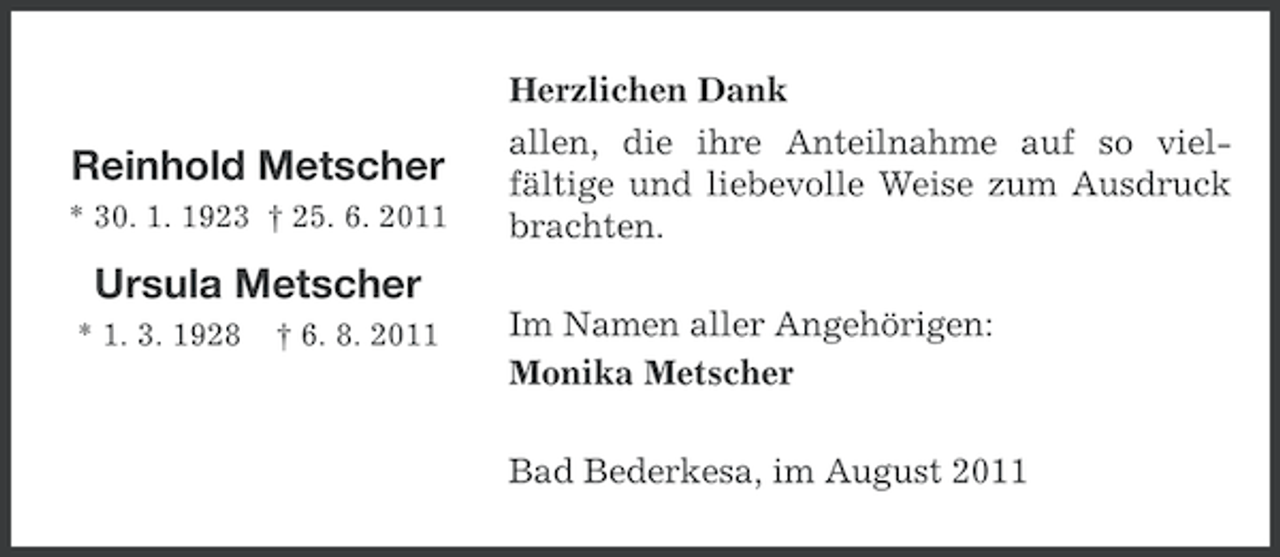 <p>Reinhold Metscher<br />* 30. 1. 1923 † 25. 6. 2011</p><p>Herzlichen Dank<br />allen, die ihre Anteilnahme auf so vielfältige und liebevolle Weise zum Ausdruck<br />brachten.</p><p>Ursula Metscher<br />* 1. 3. 1928</p><p>† 6. 8. 2011</p><p>Im Namen aller Angehörigen:<br />Monika Metscher<br />Bad Bederkesa, im August 2011</p>