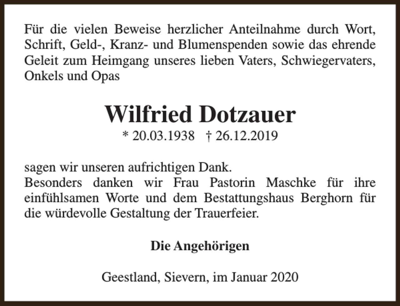 <p>Für die vielen Beweise herzlicher Anteilnahme durch Wort,<br />Schrift, Geld-, Kranz- und Blumenspenden sowie das ehrende<br />Geleit zum Heimgang unseres lieben Vaters, Schwiegervaters,<br />Onkels und Opas</p><p>Wilfried Dotzauer<br />* 20.03.1938 † 26.12.2019</p><p>sagen wir unseren aufrichtigen Dank.<br />Besonders danken wir Frau Pastorin Maschke für ihre<br />einfühlsamen Worte und dem Bestattungshaus Berghorn für<br />die würdevolle Gestaltung der Trauerfeier.<br />Die Angehörigen<br />Geestland, Sievern, im Januar 2020</p>