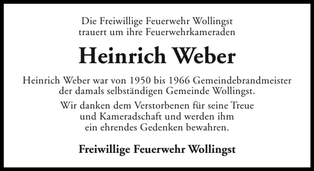<p>Die Freiwillige Feuerwehr Wollingst<br />trauert um ihre Feuerwehrkameraden</p><p>Heinrich Weber<br />Heinrich Weber war von 1950 bis 1966 Gemeindebrandmeister<br />der damals selbständigen Gemeinde Wollingst.<br />Wir danken dem Verstorbenen für seine Treue<br />und Kameradschaft und werden ihm<br />ein ehrendes Gedenken bewahren.</p><p>Freiwillige Feuerwehr Wollingst</p>