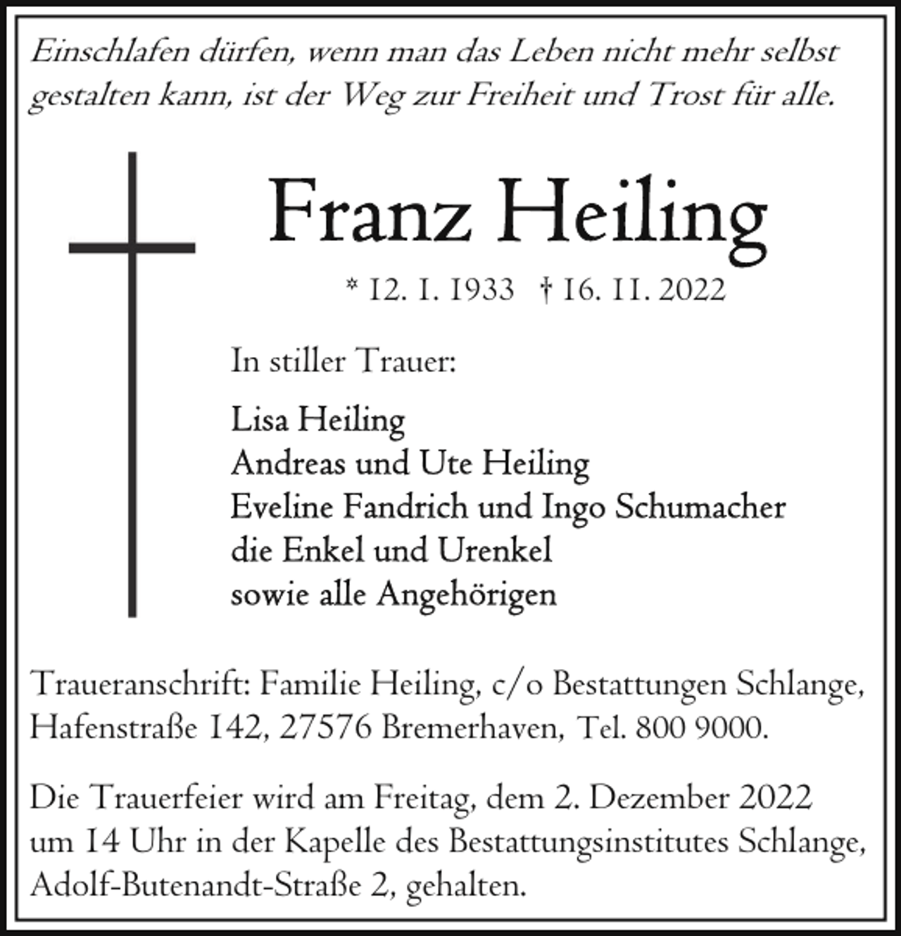 <p>Einschlafen dürfen, wenn man das Leben nicht mehr selbst<br />gestalten kann, ist der Weg zur Freiheit und Trost für alle.</p><p>* 12. 1. 1933 † 16. 11. 2022</p><p>In stiller Trauer:</p><p>Traueranschrift: Familie Heiling, c/o Bestattungen Schlange,<br />Hafenstraße 142, 27576 Bremerhaven, Tel. 800 9000.<br />Die Trauerfeier wird am Freitag, dem 2. Dezember 2022<br />um 14 Uhr in der Kapelle des Bestattungsinstitutes Schlange,<br />Adolf-Butenandt-Straße 2, gehalten.</p>