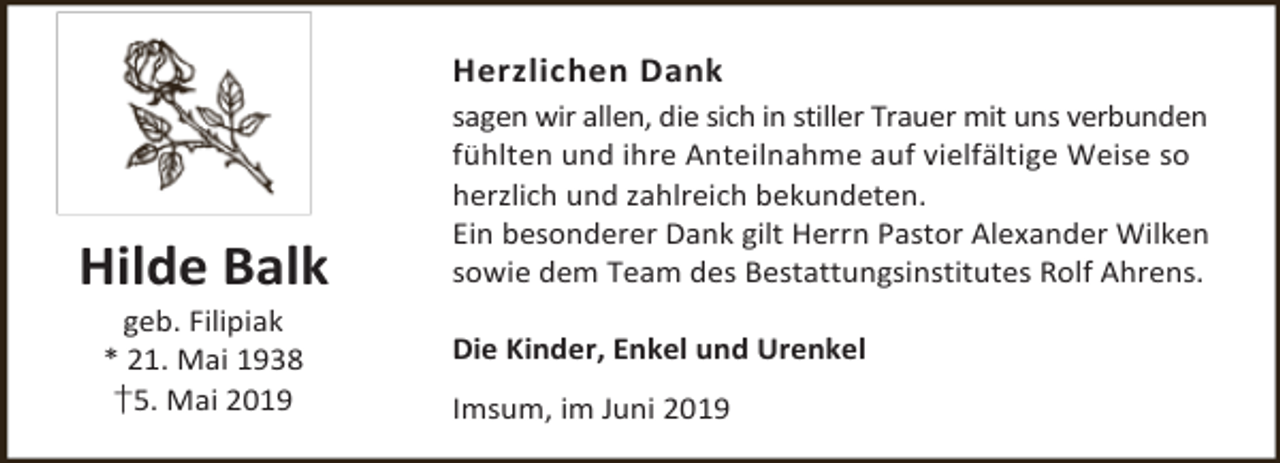 <p>Herzlichen Dank</p><p>Hilde Balk<br />geb. Filipiak<br />* 21. Mai 1938<br />†5. Mai 2019</p><p>sagen wir allen, die sich in stiller Trauer mit uns verbunden<br />fühlten und ihre Anteilnahme auf vielfältige Weise so<br />herzlich und zahlreich bekundeten.<br />Ein besonderer Dank gilt Herrn Pastor Alexander Wilken<br />sowie dem Team des Bestattungsinstitutes Rolf Ahrens.<br />Die Kinder, Enkel und Urenkel<br />Imsum, im Juni 2019</p>