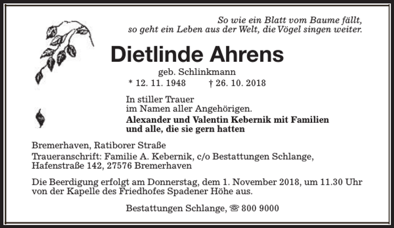 <p>So wie ein Blatt vom Baume fällt,<br />so geht ein Leben aus der Welt, die Vögel singen weiter.</p><p>Dietlinde Ahrens<br />geb. Schlinkmann<br />* 12. 11. 1948<br />† 26. 10. 2018</p><p>In stiller Trauer<br />im Namen aller Angehörigen.<br />Alexander und Valentin Kebernik mit Familien<br />und alle, die sie gern hatten<br />Bremerhaven, Ratiborer Straße<br />Traueranschrift: Familie A. Kebernik, c/o Bestattungen Schlange,<br />Hafenstraße 142, 27576 Bremerhaven<br />Die Beerdigung erfolgt am Donnerstag, dem 1. November 2018, um 11.30 Uhr<br />von der Kapelle des Friedhofes Spadener Höhe aus.<br />Bestattungen Schlange, s 800 9000</p>