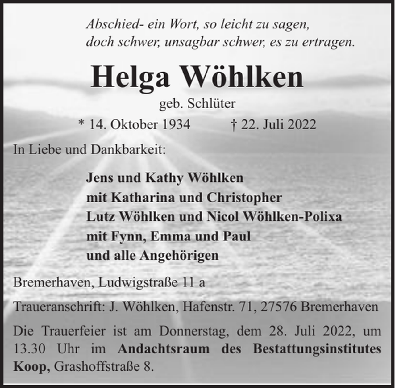 <p>Abschied- ein Wort, so leicht zu sagen,<br />doch schwer, unsagbar schwer, es zu ertragen.</p><p>Helga Wöhlken</p><p>geb. Schlüter<br />* 14. Oktober 1934<br />† 22. Juli 2022<br />In Liebe und Dankbarkeit:<br />Jens und Kathy Wöhlken<br />mit Katharina und Christopher<br />Lutz Wöhlken und Nicol Wöhlken-Polixa<br />mit Fynn, Emma und Paul<br />und alle Angehörigen<br />Bremerhaven, Ludwigstraße 11 a<br />Traueranschrift: J. Wöhlken, Hafenstr. 71, 27576 Bremerhaven<br />Die Trauerfeier ist am Donnerstag, dem 28. Juli 2022, um<br />13.30 Uhr im Andachtsraum des Bestattungsinstitutes<br />Koop, Grashoffstraße 8.</p>