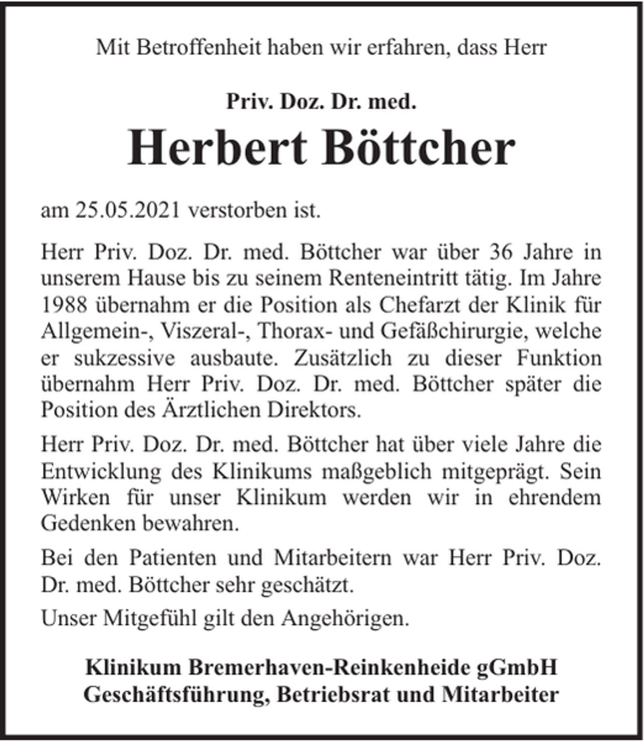 <p>Mit Betroffenheit haben wir erfahren, dass Herr<br />Priv. Doz. Dr. med.</p><p>Herbert Böttcher<br />am 25.05.2021 verstorben ist.<br />Herr Priv. Doz. Dr. med. Böttcher war über 36 Jahre in<br />unserem Hause bis zu seinem Renteneintritt tätig. Im Jahre<br />1988 übernahm er die Position als Chefarzt der Klinik für<br />Allgemein-, Viszeral-, Thorax- und Gefäßchirurgie, welche<br />er sukzessive ausbaute. Zusätzlich zu dieser Funktion<br />übernahm Herr Priv. Doz. Dr. med. Böttcher später die<br />Position des Ärztlichen Direktors.<br />Herr Priv. Doz. Dr. med. Böttcher hat über viele Jahre die<br />Entwicklung des Klinikums maßgeblich mitgeprägt. Sein<br />Wirken für unser Klinikum werden wir in ehrendem<br />Gedenken bewahren.<br />Bei den Patienten und Mitarbeitern war Herr Priv. Doz.<br />Dr. med. Böttcher sehr geschätzt.<br />Unser Mitgefühl gilt den Angehörigen.<br />Klinikum Bremerhaven-Reinkenheide gGmbH<br />Geschäftsführung, Betriebsrat und Mitarbeiter</p>
