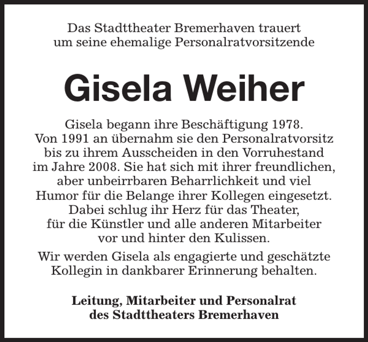 <p>Das Stadttheater Bremerhaven trauert<br />um seine ehemalige Personalratvorsitzende</p><p>Gisela Weiher<br />Gisela begann ihre Beschäftigung 1978.<br />Von 1991 an übernahm sie den Personalratvorsitz<br />bis zu ihrem Ausscheiden in den Vorruhestand<br />im Jahre 2008. Sie hat sich mit ihrer freundlichen,<br />aber unbeirrbaren Beharrlichkeit und viel<br />Humor für die Belange ihrer Kollegen eingesetzt.<br />Dabei schlug ihr Herz für das Theater,<br />für die Künstler und alle anderen Mitarbeiter<br />vor und hinter den Kulissen.<br />Wir werden Gisela als engagierte und geschätzte<br />Kollegin in dankbarer Erinnerung behalten.<br />Leitung, Mitarbeiter und Personalrat<br />des Stadttheaters Bremerhaven</p>