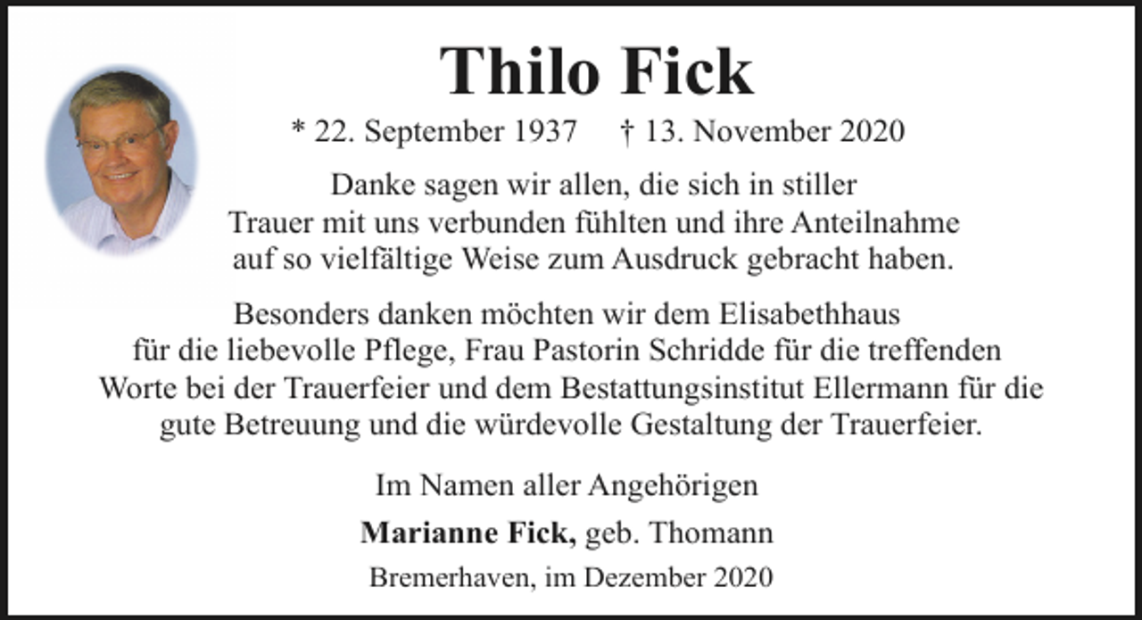 <p>Thilo Fick</p><p>* 22. September 1937</p><p>† 13. November 2020</p><p>Danke sagen wir allen, die sich in stiller<br />Trauer mit uns verbunden fühlten und ihre Anteilnahme<br />auf so vielfältige Weise zum Ausdruck gebracht haben.<br />Besonders danken möchten wir dem Elisabethhaus<br />für die liebevolle Pflege, Frau Pastorin Schridde für die treffenden<br />Worte bei der Trauerfeier und dem Bestattungsinstitut Ellermann für die<br />gute Betreuung und die würdevolle Gestaltung der Trauerfeier.<br />Im Namen aller Angehörigen<br />Marianne Fick, geb. Thomann<br />Bremerhaven, im Dezember 2020</p>