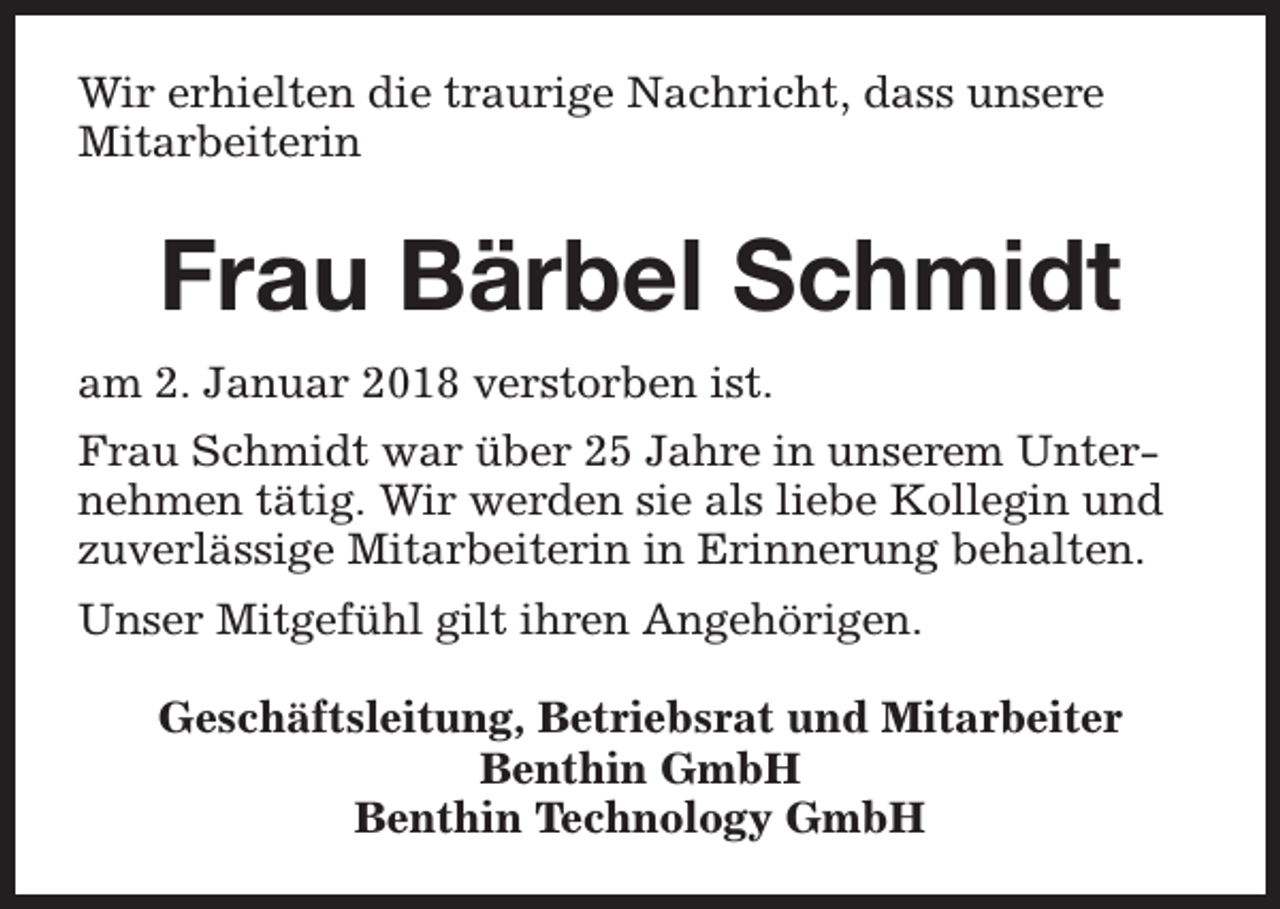 <p>Wir erhielten die traurige Nachricht, dass unsere<br />Mitarbeiterin</p><p>Frau Bärbel Schmidt<br />am 2. Januar 2018 verstorben ist.<br />Frau Schmidt war über 25 Jahre in unserem Unternehmen tätig. Wir werden sie als liebe Kollegin und<br />zuverlässige Mitarbeiterin in Erinnerung behalten.<br />Unser Mitgefühl gilt ihren Angehörigen.<br />Geschäftsleitung, Betriebsrat und Mitarbeiter<br />Benthin GmbH<br />Benthin Technology GmbH</p>