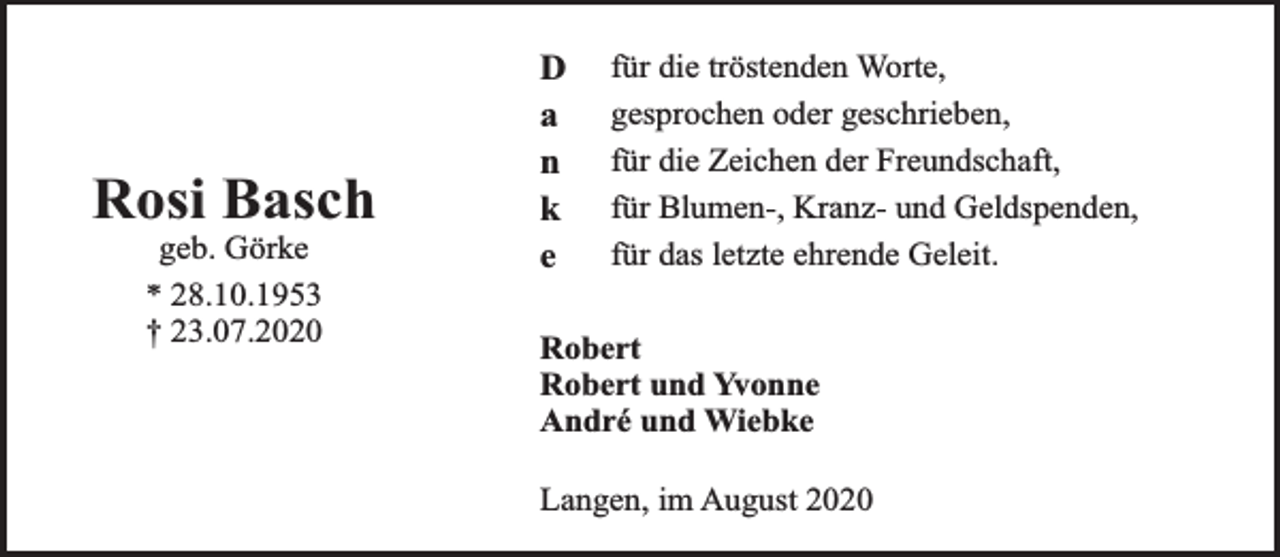 <p>Rosi Basch<br />geb. Görke<br />* 28.10.1953<br />† 23.07.2020</p><p>D<br />a<br />n<br />k<br />e</p><p>für die tröstenden Worte,<br />gesprochen oder geschrieben,<br />für die Zeichen der Freundschaft,<br />für Blumen-, Kranz- und Geldspenden,<br />für das letzte ehrende Geleit.</p><p>Robert<br />Robert und Yvonne<br />André und Wiebke<br />Langen, im August 2020</p>