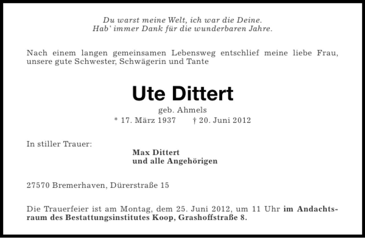 <p>Du warst meine Welt, ich war die Deine.<br />Hab' immer Dank für die wunderbaren Jahre.<br />Nach einem langen gemeinsamen Lebensweg entschlief meine liebe Frau,<br />unsere gute Schwester, Schwägerin und Tante</p><p>Ute Dittert<br />geb. Ahmels<br />* 17. März 1937<br />† 20. Juni 2012<br />In stiller Trauer:<br />Max Dittert<br />und alle Angehörigen<br />27570 Bremerhaven, Dürerstraße 15<br />Die Trauerfeier ist am Montag, dem 25. Juni 2012, um 11 Uhr im Andachtsraum des Bestattungsinstitutes Koop, Grashoffstraße 8.</p>