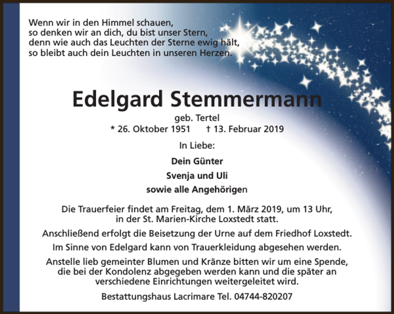 <p>Wenn wir in den Himmel schauen,<br />so denken wir an dich, du bist unser Stern,<br />denn wie auch das Leuchten der Sterne ewig hält,<br />so bleibt auch dein Leuchten in unseren Herzen.</p><p>Edelgard Stemmermann<br />geb. Tertel<br />* 26. Oktober 1951<br />† 13. Februar 2019<br />In Liebe:<br />Dein Günter<br />Svenja und Uli<br />sowie alle Angehörigen<br />Die Trauerfeier findet am Freitag, dem 1. März 2019, um 13 Uhr,<br />in der St. Marien-Kirche Loxstedt statt.<br />Anschließend erfolgt die Beisetzung der Urne auf dem Friedhof Loxstedt.<br />Im Sinne von Edelgard kann von Trauerkleidung abgesehen werden.<br />Anstelle lieb gemeinter Blumen und Kränze bitten wir um eine Spende,<br />die bei der Kondolenz abgegeben werden kann und die später an<br />verschiedene Einrichtungen weitergeleitet wird.<br />Bestattungshaus Lacrimare Tel. 04744-820207</p>