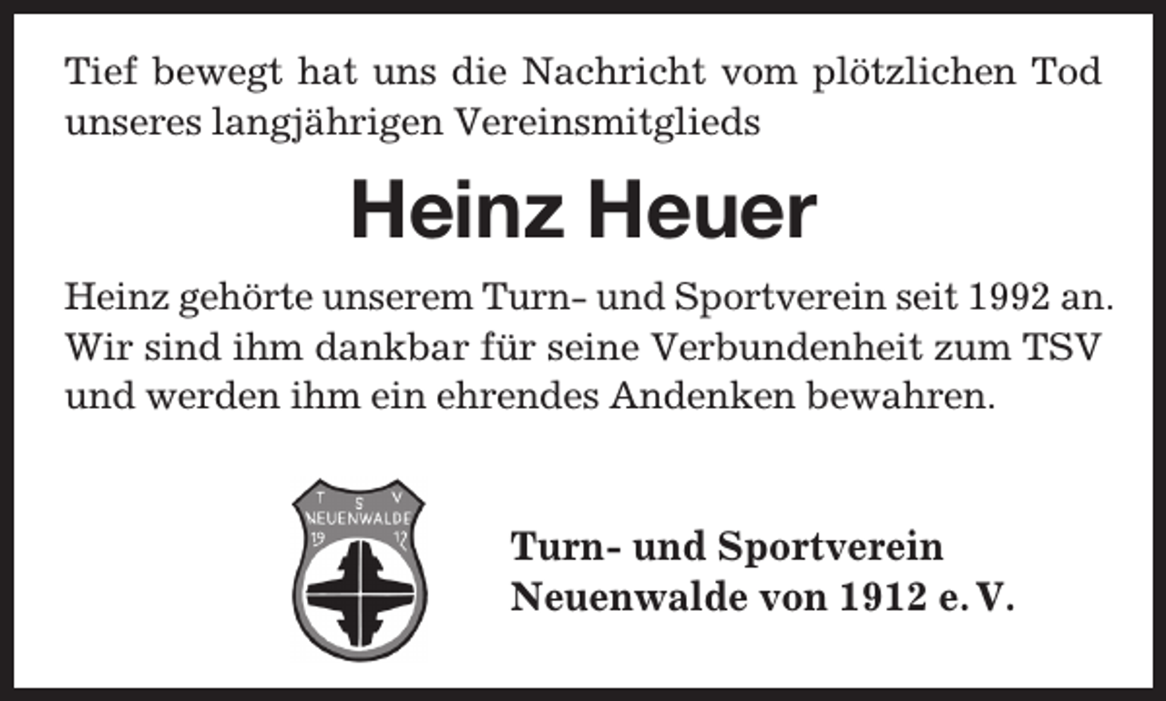 <p>Tief bewegt hat uns die Nachricht vom plötzlichen Tod<br />unseres langjährigen Vereinsmitglieds</p><p>Heinz Heuer<br />Heinz gehörte unserem Turn- und Sportverein seit 1992 an.<br />Wir sind ihm dankbar für seine Verbundenheit zum TSV<br />und werden ihm ein ehrendes Andenken bewahren.</p><p>Turn- und Sportverein<br />Neuenwalde von 1912 e. V.</p>