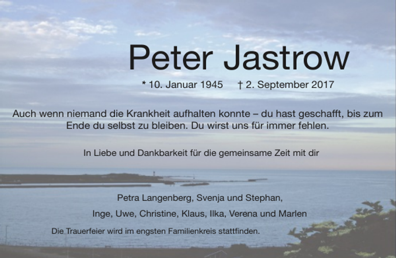 <p>Peter Jastrow<br />* 10. Januar 1945</p><p>† 2. September 2017</p><p>Auch wenn niemand die Krankheit aufhalten konnte – du hast geschaﬀt, bis zum<br />Ende du selbst zu bleiben. Du wirst uns für immer fehlen.<br />In Liebe und Dankbarkeit für die gemeinsame Zeit mit dir</p><p>Petra Langenberg, Svenja und Stephan,<br />Inge, Uwe, Christine, Klaus, Ilka, Verena und Marlen<br />Die Trauerfeier wird im engsten Familienkreis stattﬁnden.</p>