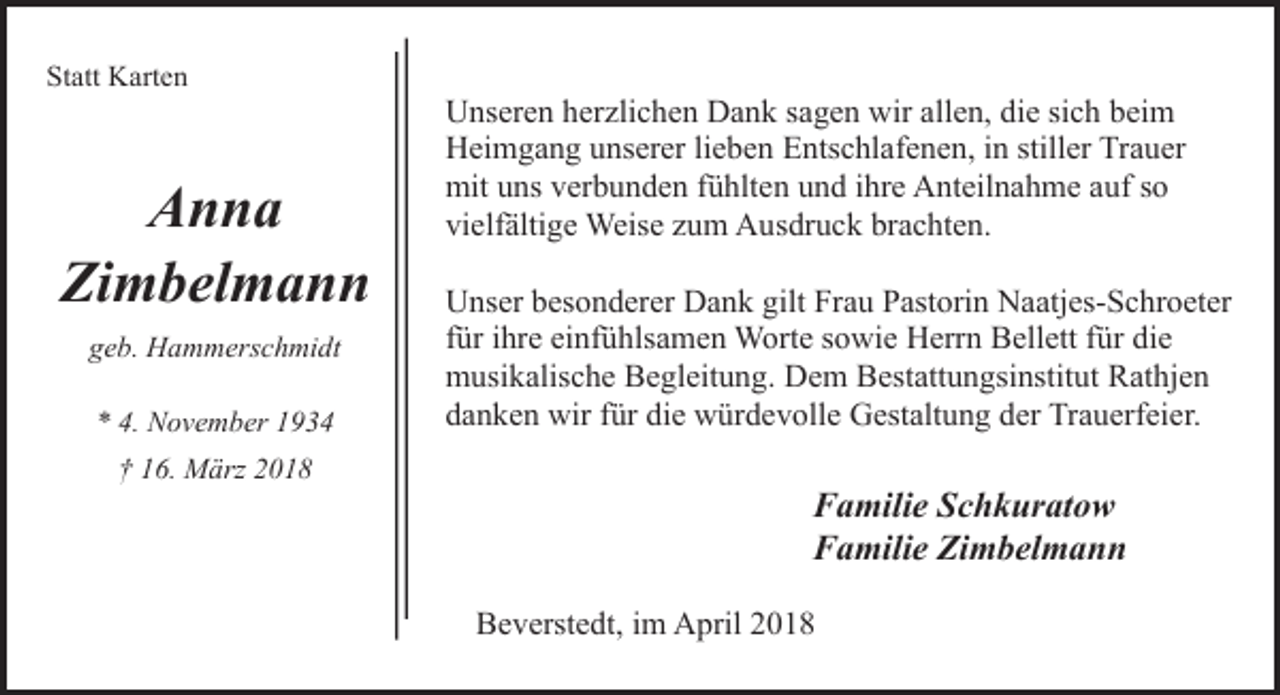 <p>Statt Karten</p><p>Anna<br />Zimbelmann<br />geb. Hammerschmidt<br />* 4. November 1934<br />† 16. März 2018</p><p>Unseren herzlichen Dank sagen wir allen, die sich beim<br />Heimgang unserer lieben Entschlafenen, in stiller Trauer<br />mit uns verbunden fühlten und ihre Anteilnahme auf so<br />vielfältige Weise zum Ausdruck brachten.<br />Unser besonderer Dank gilt Frau Pastorin Naatjes-Schroeter<br />für ihre einfühlsamen Worte sowie Herrn Bellett für die<br />musikalische Begleitung. Dem Bestattungsinstitut Rathjen<br />danken wir für die würdevolle Gestaltung der Trauerfeier.</p><p>Familie Schkuratow<br />Familie Zimbelmann<br />Beverstedt, im April 2018</p>