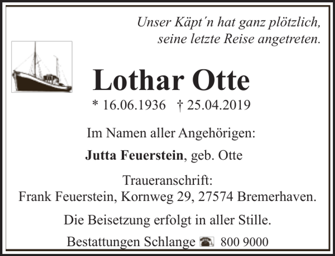 <p>Unser Käpt´n hat ganz plötzlich,<br />seine letzte Reise angetreten.</p><p>Lothar Otte</p><p>* 16.06.1936 † 25.04.2019<br />Im Namen aller Angehörigen:<br />Jutta Feuerstein, geb. Otte<br />Traueranschrift:<br />Frank Feuerstein, Kornweg 29, 27574 Bremerhaven.<br />Die Beisetzung erfolgt in aller Stille.<br />Bestattungen Schlange</p><p>800 9000</p>