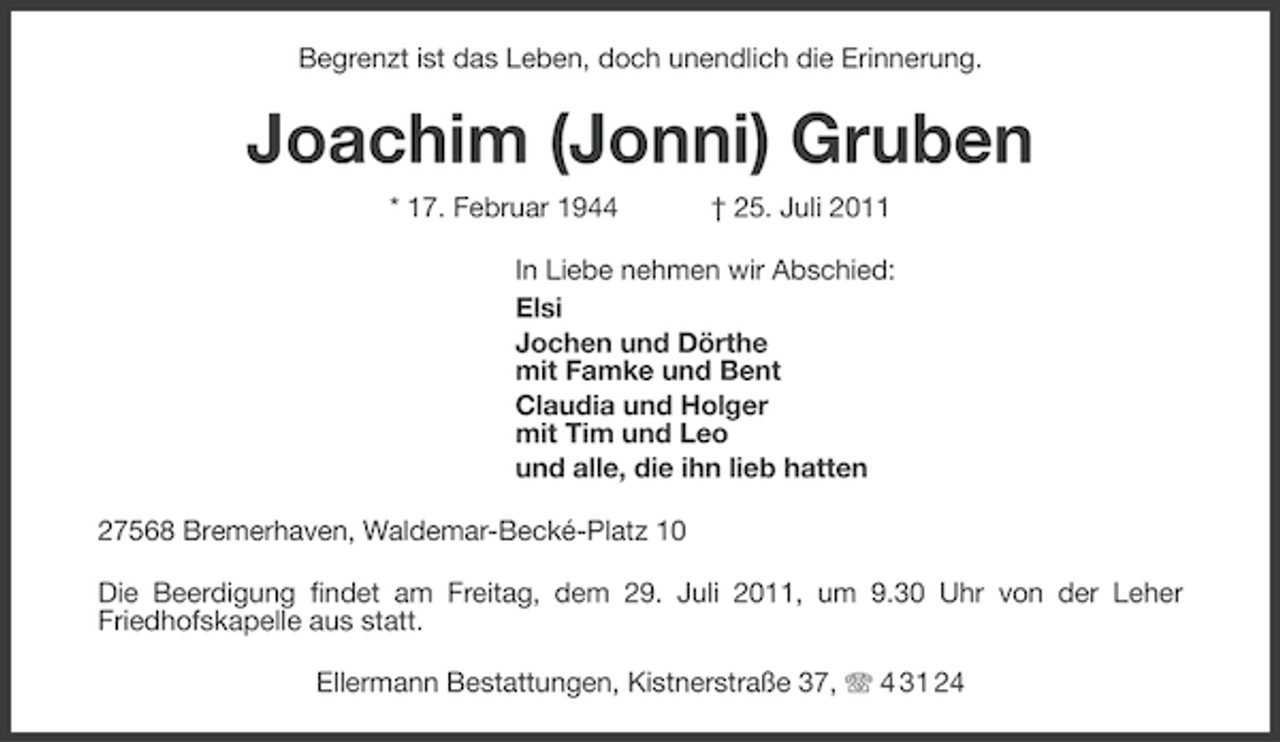 <p>Begrenzt ist das Leben, doch unendlich die Erinnerung.</p><p>Joachim (Jonni) Gruben<br />* 17. Februar 1944</p><p>† 25. Juli 2011</p><p>In Liebe nehmen wir Abschied:<br />Elsi<br />Jochen und Dörthe<br />mit Famke und Bent<br />Claudia und Holger<br />mit Tim und Leo<br />und alle, die ihn lieb hatten<br />27568 Bremerhaven, Waldemar-Becké-Platz 10<br />Die Beerdigung findet am Freitag, dem 29. Juli 2011, um 9.30 Uhr von der Leher<br />Friedhofskapelle aus statt.<br />Ellermann Bestattungen, Kistnerstraße 37, 4 31 24</p>