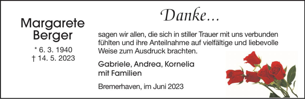 <p>Margarete<br />Berger<br />* 6. 3. 1940<br />† 14. 5. 2023</p><p>Danke...<br />sagen wir allen, die sich in stiller Trauer mit uns verbunden<br />fühlten und ihre Anteilnahme auf vielfältige und liebevolle<br />Weise zum Ausdruck brachten.<br />Gabriele, Andrea, Kornelia<br />mit Familien<br />Bremerhaven, im Juni 2023</p>