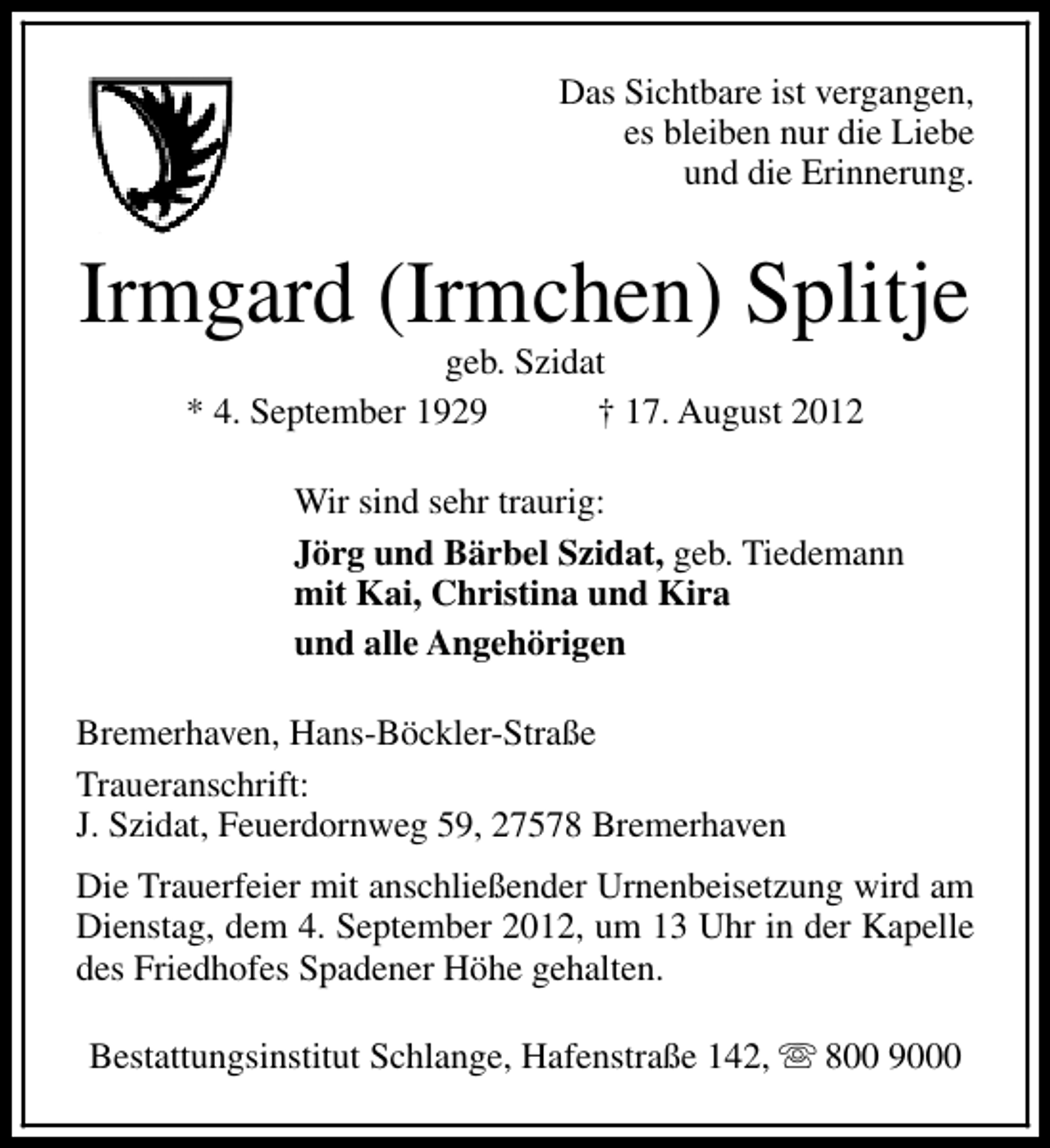 <p>Das Sichtbare ist vergangen,<br />es bleiben nur die Liebe<br />und die Erinnerung.</p><p>Irmgard (Irmchen) Splitje<br />geb. Szidat<br />* 4. September 1929<br />† 17. August 2012</p><p>Wir sind sehr traurig:<br />Jörg und Bärbel Szidat, geb. Tiedemann<br />mit Kai, Christina und Kira<br />und alle Angehörigen<br />Bremerhaven, Hans-Böckler-Straße<br />Traueranschrift:<br />J. Szidat, Feuerdornweg 59, 27578 Bremerhaven<br />Die Trauerfeier mit anschließender Urnenbeisetzung wird am<br />Dienstag, dem 4. September 2012, um 13 Uhr in der Kapelle<br />des Friedhofes Spadener Höhe gehalten.<br />Bestattungsinstitut Schlange, Hafenstraße 142, s 800 9000</p>