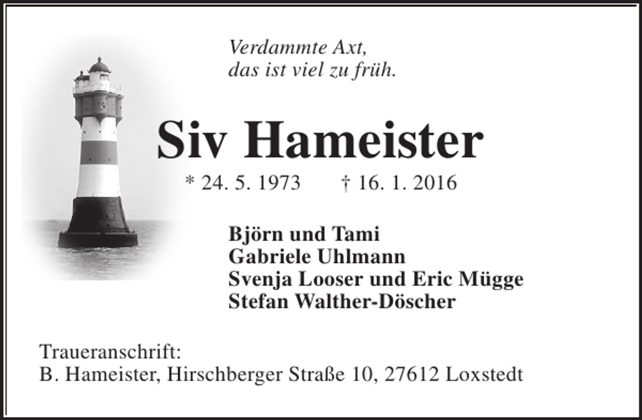 <p>Verdammte Axt,<br />das ist viel zu früh.</p>
<p>Siv Hameister<br />* 24. 5. 1973</p>
<p>† 16. 1. 2016</p>
<p>Björn und Tami<br />Gabriele Uhlmann<br />Svenja Looser und Eric Mügge<br />Stefan Walther-Döscher<br />Traueranschrift:<br />B. Hameister, Hirschberger Straße 10, 27612 Loxstedt</p>