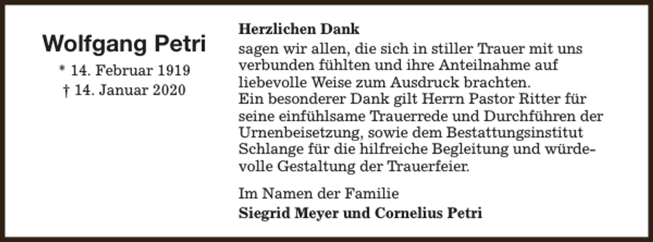<p>Wolfgang Petri<br />* 14. Februar 1919<br />† 14. Januar 2020</p><p>Herzlichen Dank<br />sagen wir allen, die sich in stiller Trauer mit uns<br />verbunden fühlten und ihre Anteilnahme auf<br />liebevolle Weise zum Ausdruck brachten.<br />Ein besonderer Dank gilt Herrn Pastor Ritter für<br />seine einfühlsame Trauerrede und Durchführen der<br />Urnenbeisetzung, sowie dem Bestattungsinstitut<br />Schlange für die hilfreiche Begleitung und würdevolle Gestaltung der Trauerfeier.<br />Im Namen der Familie<br />Siegrid Meyer und Cornelius Petri</p>