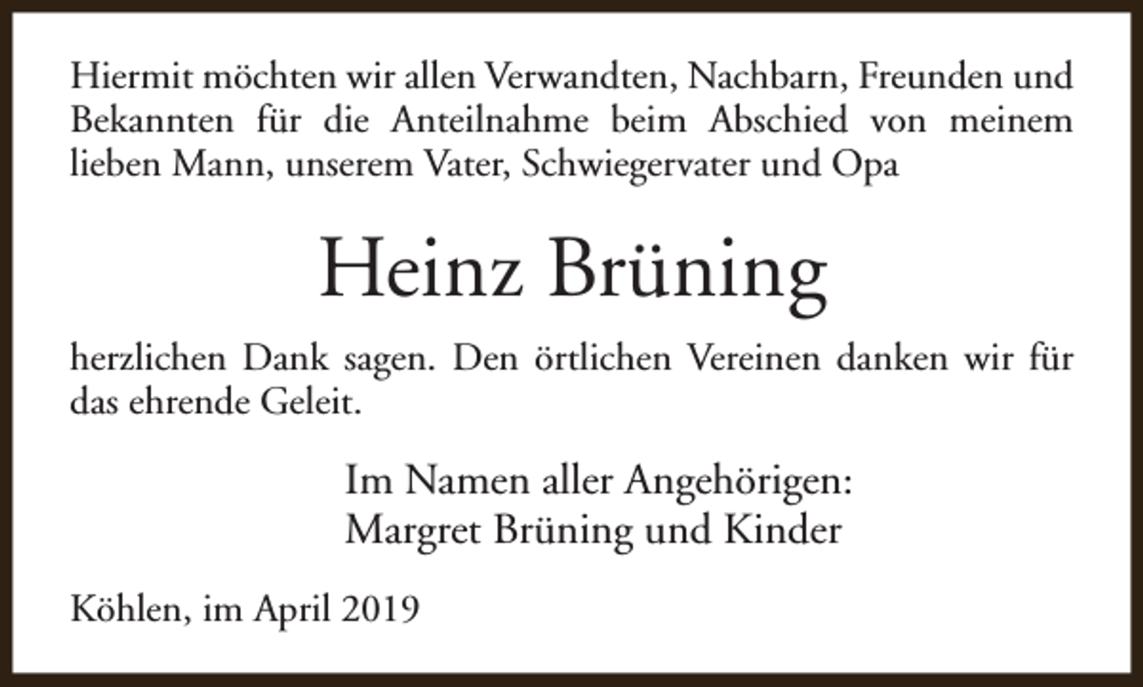<p>Hiermit möchten wir allen Verwandten, Nachbarn, Freunden und<br />Bekannten für die Anteilnahme beim Abschied von meinem<br />lieben Mann, unserem Vater, Schwiegervater und Opa</p><p>Heinz Brüning<br />herzlichen Dank sagen. Den örtlichen Vereinen danken wir für<br />das ehrende Geleit.</p><p>Im Namen aller Angehörigen:<br />Margret Brüning und Kinder<br />Köhlen, im April 2019</p>