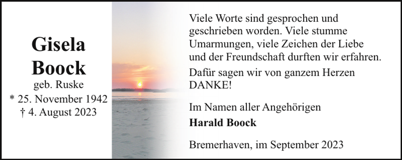 <p>Gisela<br />Boock</p><p>geb. Ruske<br />* 25. November 1942<br />† 4. August 2023</p><p>Viele Worte sind gesprochen und<br />geschrieben worden. Viele stumme<br />Umarmungen, viele Zeichen der Liebe<br />und der Freundschaft durften wir erfahren.<br />Dafür sagen wir von ganzem Herzen<br />DANKE!<br />Im Namen aller Angehörigen<br />Harald Boock<br />Bremerhaven, im September 2023</p>