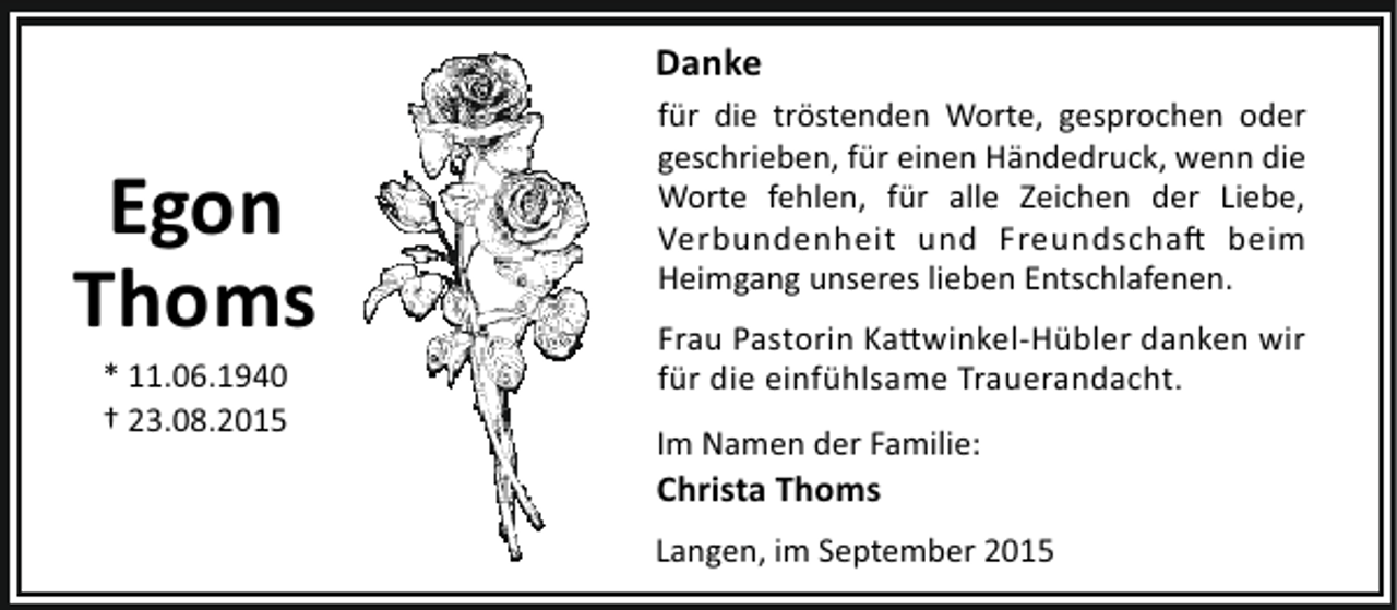 <p>Danke</p><p>Egon<br />Thoms<br />* 11.06.1940<br />† 23.08.2015</p><p>für die tröstenden Worte, gesprochen oder<br />geschrieben, für einen Händedruck, wenn die<br />Worte fehlen, für alle Zeichen der Liebe,<br />Verbundenheit und Freundscha beim<br />Heimgang unseres lieben Entschlafenen.<br />Frau Pastorin Ka winkel-Hübler danken wir<br />für die einfühlsame Trauerandacht.<br />Im Namen der Familie:</p><p>Christa Thoms</p><p>Langen, im September 2015</p>