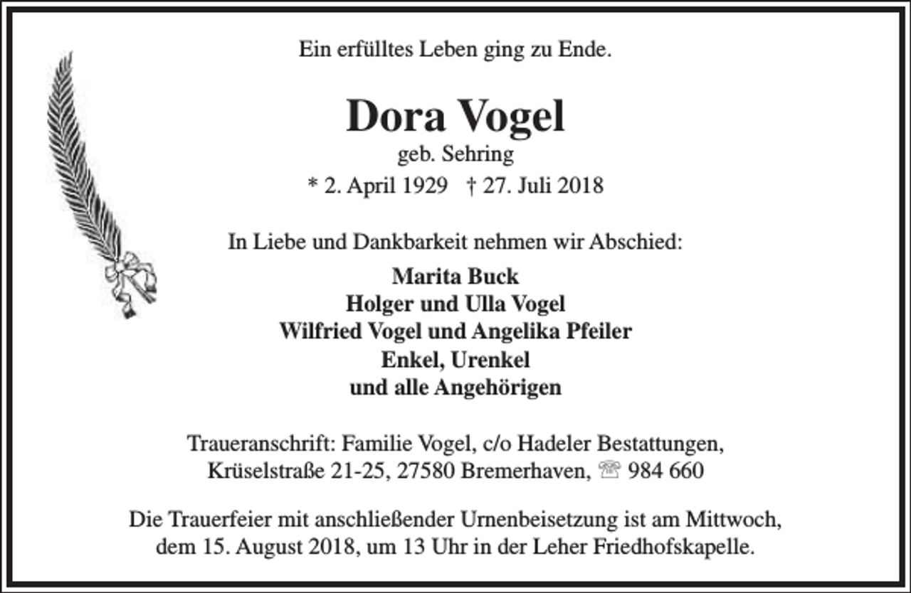 <p>Ein erfülltes Leben ging zu Ende.</p><p>Dora Vogel</p><p>geb. Sehring<br />* 2. April 1929 † 27. Juli 2018<br />In Liebe und Dankbarkeit nehmen wir Abschied:<br />Marita Buck<br />Holger und Ulla Vogel<br />Wilfried Vogel und Angelika Pfeiler<br />Enkel, Urenkel<br />und alle Angehörigen<br />Traueranschrift: Familie Vogel, c/o Hadeler Bestattungen,<br />Krüselstraße 21-25, 27580 Bremerhaven,  984 660<br />Die Trauerfeier mit anschließender Urnenbeisetzung ist am Mittwoch,<br />dem 15. August 2018, um 13 Uhr in der Leher Friedhofskapelle.</p>