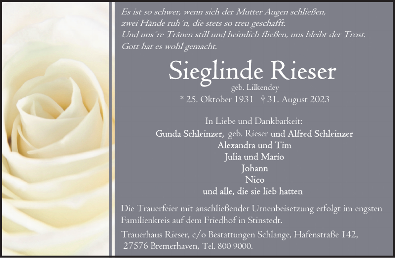 <p>Es ist so schwer, wenn sich der Mutter Augen schließen,<br />zwei Hände ruh´n, die stets so treu geschafft.<br />Und uns´re Tränen still und heimlich fließen, uns bleibt der Trost.<br />Gott hat es wohl gemacht.</p><p>geb. Lilkendey</p><p>* 25. Oktober 1931 † 31. August 2023<br />In Liebe und Dankbarkeit:<br />geb. Rieser</p><p>Die Trauerfeier mit anschließender Urnenbeisetzung erfolgt im engsten<br />Familienkreis auf dem Friedhof in Stinstedt.<br />Trauerhaus Rieser, c/o Bestattungen Schlange, Hafenstraße 142,<br />27576 Bremerhaven, Tel. 800 9000.</p>