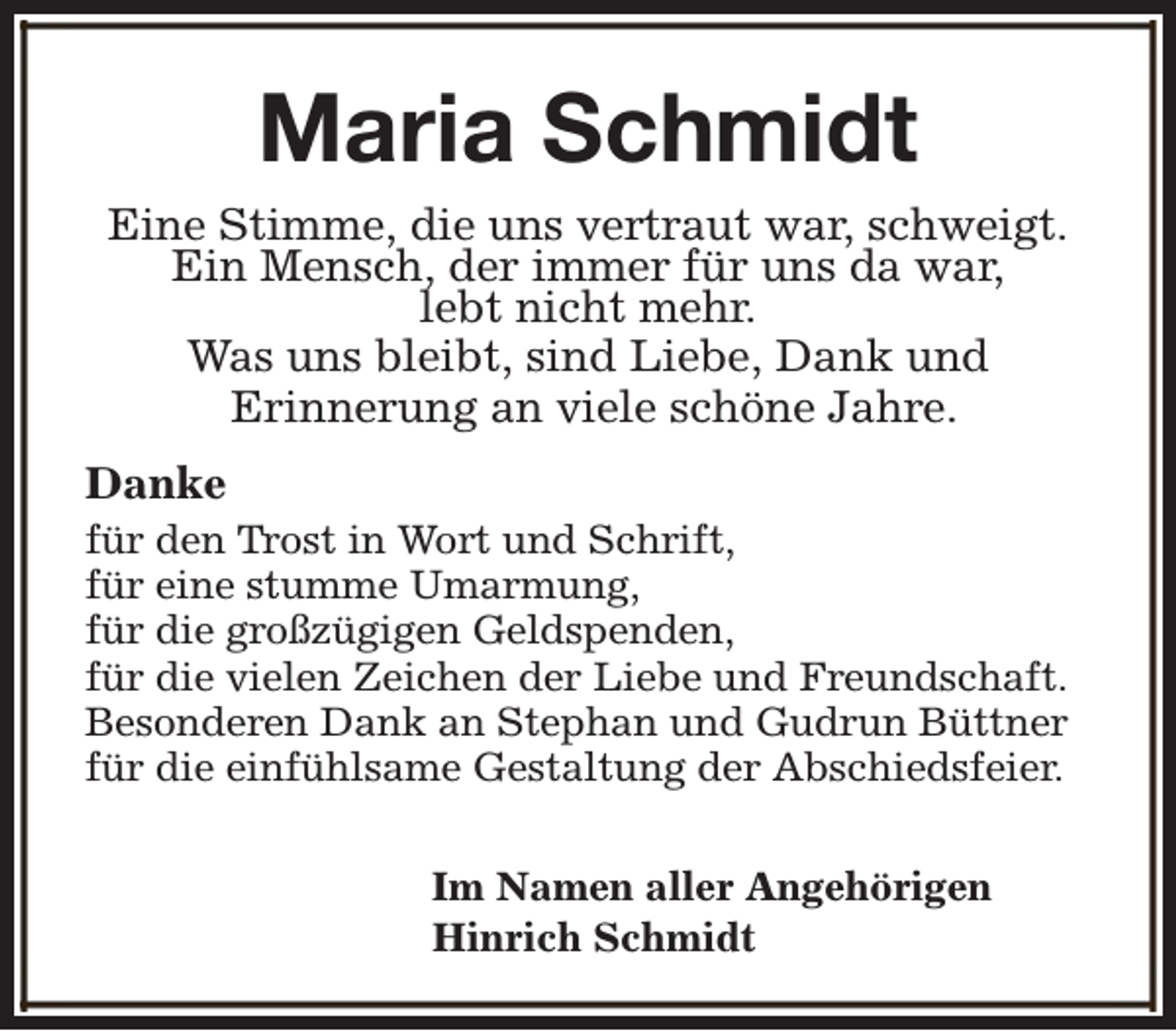 <p>Maria Schmidt<br />Eine Stimme, die uns vertraut war, schweigt.<br />Ein Mensch, der immer für uns da war,<br />lebt nicht mehr.<br />Was uns bleibt, sind Liebe, Dank und<br />Erinnerung an viele schöne Jahre.<br />Danke</p><p>für den Trost in Wort und Schrift,<br />für eine stumme Umarmung,<br />für die großzügigen Geldspenden,<br />für die vielen Zeichen der Liebe und Freundschaft.<br />Besonderen Dank an Stephan und Gudrun Büttner<br />für die einfühlsame Gestaltung der Abschiedsfeier.<br />Im Namen aller Angehörigen<br />Hinrich Schmidt</p>
