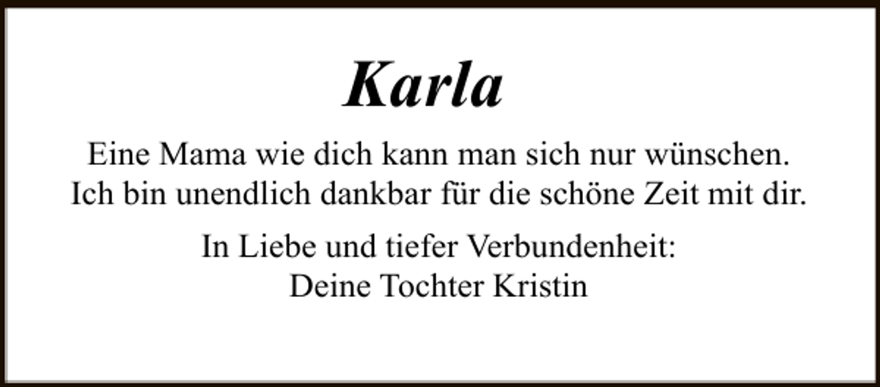 <p>Karla<br />Eine Mama wie dich kann man sich nur wünschen.<br />Ich bin unendlich dankbar für die schöne Zeit mit dir.<br />In Liebe und tiefer Verbundenheit:<br />Deine Tochter Kristin</p>