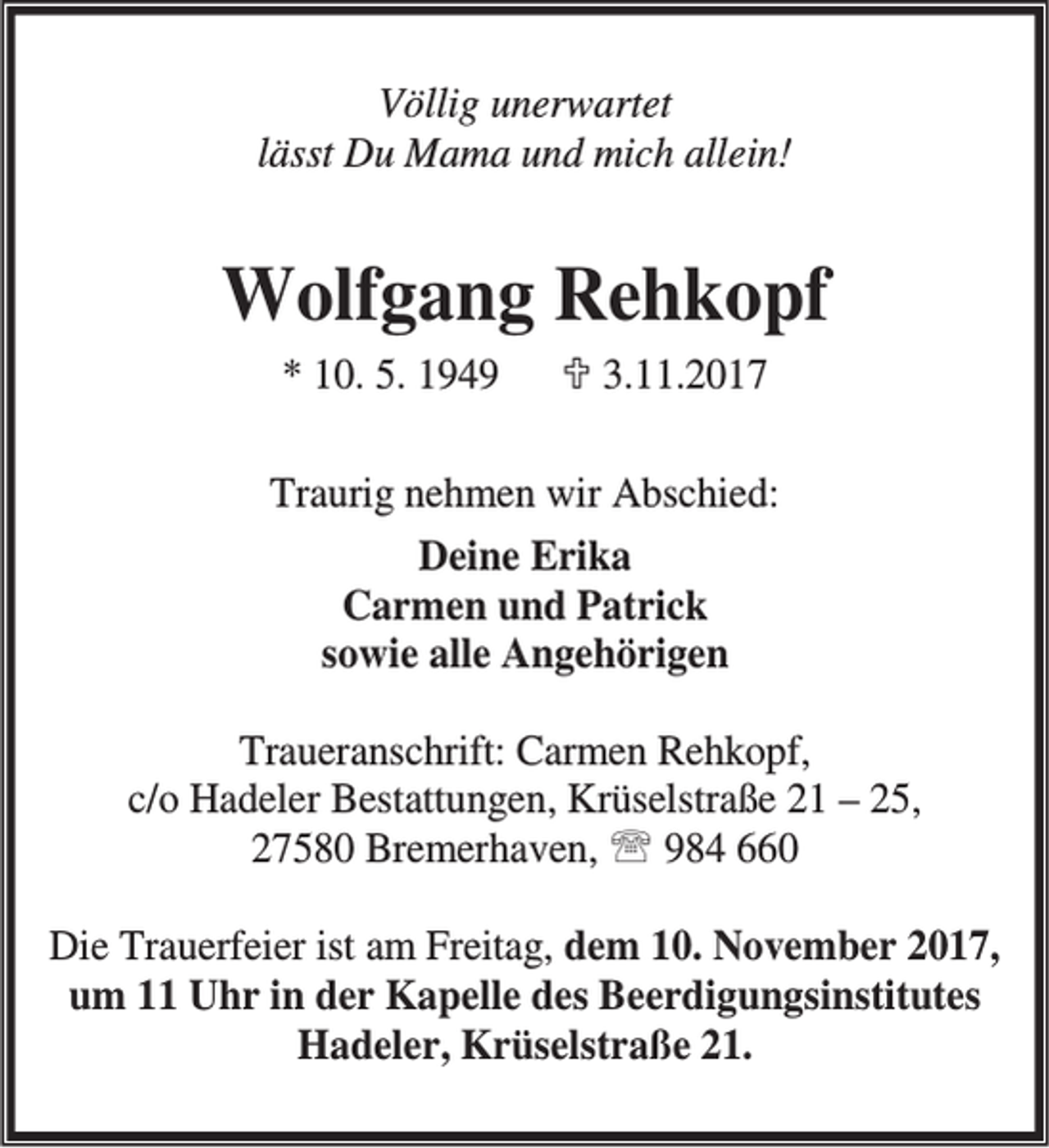 <p>Völlig unerwartet<br />lässt Du Mama und mich allein!</p><p>Wolfgang Rehkopf<br />* 10. 5. 1949</p><p>; 3.11.2017</p><p>Traurig nehmen wir Abschied:<br />Deine Erika<br />Carmen und Patrick<br />sowie alle Angehörigen<br />Traueranschrift: Carmen Rehkopf,<br />c/o Hadeler Bestattungen, Krüselstraße 21 – 25,<br />27580 Bremerhaven, ℡ 984 660<br />Die Trauerfeier ist am Freitag, dem 10. November 2017,<br />um 11 Uhr in der Kapelle des Beerdigungsinstitutes<br />Hadeler, Krüselstraße 21.</p>