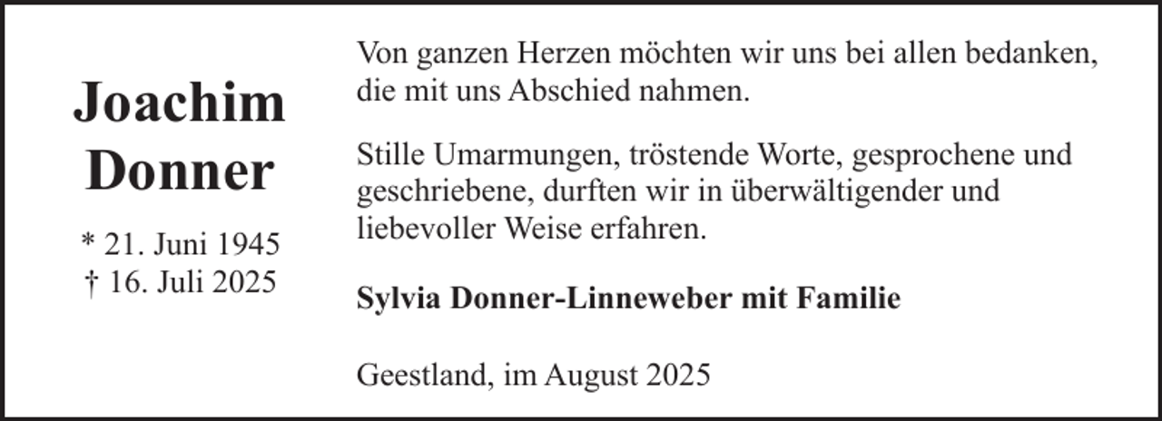 <p>Joachim<br />Donner<br />* 21. Juni 1945<br />† 16. Juli 2025</p><p>Von ganzen Herzen möchten wir uns bei allen bedanken,<br />die mit uns Abschied nahmen.<br />Stille Umarmungen, tröstende Worte, gesprochene und<br />geschriebene, durften wir in überwältigender und<br />liebevoller Weise erfahren.<br />Sylvia Donner-Linneweber mit Familie<br />Geestland, im August 2025</p>